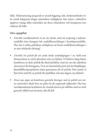 hälle. Diskriminering på grund av sexuell läggning, kön, funktionshinder el-
ler etnisk bakgrund stänger människors möjligheter. Inte minst i arbetslivet
upplever många äldre människor att deras erfarenheter och kompetens inte
värderas till fullo.

Våra uppgifter
•	 Utveckla socialdemokratin så att vår rörelse med sitt ursprung i industri-
   samhället även framgent bär samhällsutvecklingen i kunskapssamhället.
   Hur ska vi stärka politikens möjligheter att forma samhällsutvecklingen i
   en mer solidarisk riktning?

•	 Utveckla vår politik för att samla breda samhällsgrupper i en värld som
   kännetecknas av större pluralism och nya klyftor. Vi behöver långt bättre
   kombinera en aktiv politik för ökad jämlikhet med att vara det självklara
   alternativet för löntagarna. Vi är ett feministiskt parti och det förpliktigar.
   Jämställdhetsperspektivet måste genomsyra all vår politik. Hur samlar vi
   bäst brett stöd för en politik för jämlikhet och mot dagens nya klyftor?

•	 	 inna nya vägar att kombinera generella lösningar med en politik som mö-
   F
   ter människors ökade krav att själva ha det avgörande inflytandet. Hur kan
   socialdemokratin kombinera de växande kraven på valfrihet med en stark
   generell välfärd som kommer alla till del?




10
 