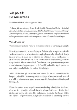 Vår politik
Full sysselsättning

Ur riktlinjerna från Jobbkongressen 2009

Vi ska nå full sysselsättning. Arbete åt alla innebär frihet och möjligheter för indivi-
den och en starkare samhällsutveckling. Därför ska vi ta svensk ekonomi till en styr-
keposition genom att sätta jobben först, genom att ta tillvara varje arbetad timme,
och varje människas önskan och möjlighet att bidra till samhällsutvecklingen.

Våra utmaningar
Vårt mål är arbete åt alla. Kampen mot arbetslösheten är vår viktigaste uppgift.

Den akuta ekonomiska krisen i Sverige är förbi men för många människor le-
ver konsekvenserna av krisen kvar. Än en gång har svenska folket burit Sverige
igenom krisen. Återigen har vi påmints om vikten av sunda statsfinanser för
att möta svåra tider. Starka och sunda statsfinanser är en nödvändig förutsätt-
ning för såväl tillväxt som välfärd. Överskotten, vårt gemensamma sparande
som vi mödosamt byggde upp under de Socialdemokratiska regeringsåren, var
den buffert som behövdes för att övervinna krisen.

Starka statsfinanser ger de resurser som behövs för att när konjunkturen vi-
ker genomföra kloka investeringar som bekämpar arbetslösheten och leder till
nya jobb – klimatinvesteringar, investeringar i infrastruktur, utbildning och
företagande.

Krisen har avlösts av en hög tillväxt men också hög arbetslöshet. Återhämt-
ningen mäts i historiskt höga tillväxttal – och produktionen i Sverige ligger
återigen på samma nivå som före nedgången. Samtidigt har krisen tillåtits
etsa sig fast i hög arbetslöshet. Långtidsarbetslösheten är rekordhög. En tred-


                                                                                     11
 