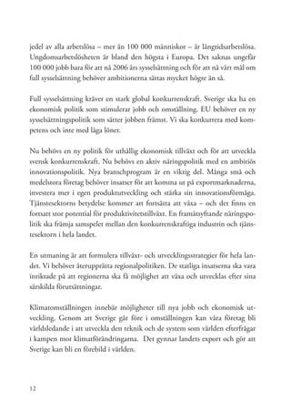 jedel av alla arbetslösa – mer än 100 000 människor – är långtidsarbetslösa.
Ungdomsarbetslösheten är bland den högsta i Europa. Det saknas ungefär
100 000 jobb bara för att nå 2006 års sysselsättning och för att nå vårt mål om
full sysselsättning behöver ambitionerna sättas mycket högre än så.

Full sysselsättning kräver en stark global konkurrenskraft. Sverige ska ha en
ekonomisk politik som stimulerar jobb och omställning. EU behöver en ny
sysselsättningspolitik som sätter jobben främst. Vi ska konkurrera med kom-
petens och inte med låga löner.

Nu behövs en ny politik för uthållig ekonomisk tillväxt och för att utveckla
svensk konkurrenskraft. Nu behövs en aktiv näringspolitik med en ambitiös
innovationspolitik. Nya branschprogram är en viktig del. Många små och
medelstora företag behöver insatser för att komma ut på exportmarknaderna,
investera mer i egen produktutveckling och stärka sin innovationsförmåga.
Tjänstesektorns betydelse kommer att fortsätta att växa – och det finns en
fortsatt stor potential för produktivitetstillväxt. En framåtsyftande näringspo-
litik ska främja samspelet mellan den konkurrenskraftiga industrin och tjäns-
tesektorn i hela landet.

En utmaning är att formulera tillväxt- och utvecklingsstrategier för hela lan-
det. Vi behöver återupprätta regionalpolitiken. De statliga insatserna ska vara
inriktade på att regionerna ska få möjlighet att växa och utvecklas efter sina
särskilda förutsättningar.

Klimatomställningen innebär möjligheter till nya jobb och ekonomisk ut-
veckling. Genom att Sverige går före i omställningen kan våra företag bli
världsledande i att utveckla den teknik och de system som världen efterfrågar
i kampen mot klimatförändringarna. Det gynnar landets export och gör att
Sverige kan bli en förebild i världen.




12
 
