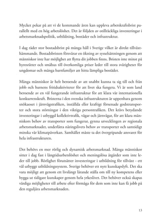 Mycket pekar på att vi de kommande åren kan uppleva arbetskraftsbrist pa-
rallellt med en hög arbetslöshet. Det är följden av otillräckliga investeringar i
arbetsmarknadspolitik, utbildning, bostäder och infrastruktur.

I dag råder stor bostadsbrist på många håll i Sverige vilket är direkt tillväxt-
hämmande. Bostadsbristen försvårar en ökning av sysselsättningen genom att
människor inte har möjlighet att flytta dit jobben finns. Bristen inte minst på
hyresrätter och småhus till överkomliga priser leder till stora svårigheter för
ungdomar och många barnfamiljer att hitta lämpliga bostäder.

Många människor är helt beroende av att snabbt kunna ta sig till och från
jobb och barnens fritidsaktiviteter för att livet ska fungera. Vi är som land
beroende av en väl fungerande infrastruktur för att klara vår internationella
konkurrenskraft. Bristerna i den svenska infrastrukturen är uppenbara genom
snökaoset i järnvägstrafiken, inställda eller kraftigt försenade godstranspor-
ter och stora störningar i den viktiga persontrafiken. Det krävs betydande
investeringar i utbyggd kollektivtrafik, vägar och järnvägar, för att klara män-
niskors behov av transporter som fungerar, gynna utvecklingen av regionala
arbetsmarknader, underlätta näringslivets behov av transporter och samtidigt
minska vår klimatpåverkan. Samhället måste ta det övergripande ansvaret för
hela infrastrukturen.

Det behövs en mer rörlig och dynamisk arbetsmarknad. Många människor
sitter i dag fast i långtidsarbetslöshet och meningslösa åtgärder som inte le-
der till jobb. Rörlighet förutsätter investeringar i utbildning för tillväxt - ett
väl utbyggt utbildningssystem. Sverige behöver ett nytt kunskapslyft. Det ska
vara möjligt att genom ett livslångt lärande ställa om till ny kompetens eller
bygga ut tidigare kunskaper genom hela yrkeslivet. Det behöver också skapas
värdiga möjligheter till arbete efter förmåga för dem som inte kan få jobb på
den reguljära arbetsmarknaden.




                                                                               13
 