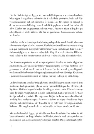 Det är nödvändigt att bygga ut vuxenutbildningen och arbetsmarknadsut-
bildningen. I dag slussas arbetslösa in i så kallade garantier: Jobb- och Ut-
vecklingsgarantin och Jobbgarantin för unga. Där får endast en bråkdel ta
del av insatser – utbildning, praktik och lärlingsplatser – som leder vidare till
jobb. Därför har långtidsarbetslösheten vuxit. Passivitet råder aldrig bot på
arbetslöshet – i stället riskerar allt fler att permanent hamna utanför arbets-
marknaden.

Nu krävs breda investeringar i utbildning och praktik som leder till jobb – en
arbetsmarknadspolitik värd namnet. Det behövs rätt till kompetensutveckling
som ger människor möjligheter att komma vidare i arbetslivet. Frånvaron av
sådana möjligheter att komma vidare leder idag till arbetskraftsbrist. Då hotar
ökad inflation. Då riskerar räntan att höjas – trots rådande massarbetslöshet.

Det är ett stort problem att så många ungdomar inte har en avslutad gymna-
sieutbildning. Mer än en fjärdedel av tjugoåringarna i Sverige fullföljer inte
gymnasiet – och så har det sett ut i flera år. Det är en av de grundläggande
orsakerna till den bestående höga ungdomsarbetslösheten i Sverige. Kvaliteten
i gymnasieskolan måste öka så att många fler kan fullfölja sin utbildning.

Under de senaste åren har möjligheterna att fullfölja gymnasiet senare i livet
försämrats kraftigt. Antalet platser inom vuxenutbildningen har blivit betyd-
ligt färre. Alltför många människor får aldrig en andra chans. Därmed cemen-
teras de ungas svårigheter att ta sig in i arbetslivet. Det är ett slöseri för både
Sverige och den enskilde. De unga som börjar sin bana som arbetslösa bär
med sig detta under många år framöver – i form av högre arbetslöshet, lägre
inkomst och sämre hälsa. Vi vill därför ha en nollvision för ungdomsarbets-
lösheten. Alla ungdomar ska ha ett arbete eller en insats som leder till jobb.

Vår samhällsmodell bygger på att alla som kan ska arbeta. Det krävs för att
kunna finansiera en hög ambition i välfärden, särskilt med tanke på den ut-
maning som den demografiska utvecklingen medför. De sociala trygghetsför-

14
 