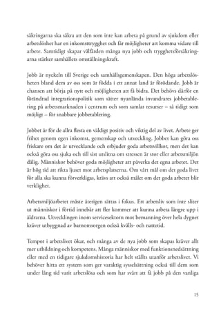 säkringarna ska säkra att den som inte kan arbeta på grund av sjukdom eller
arbetslöshet har en inkomsttrygghet och får möjligheter att komma vidare till
arbete. Samtidigt skapar välfärden många nya jobb och trygghetsförsäkring-
arna stärker samhällets omställningskraft.

Jobb är nyckeln till Sverige och samhällsgemenskapen. Den höga arbetslös-
heten bland dem av oss som är födda i ett annat land är förödande. Jobb är
chansen att börja på nytt och möjligheten att få bidra. Det behövs därför en
förändrad integrationspolitik som sätter nyanlända invandrares jobbetable-
ring på arbetsmarknaden i centrum och som samlar resurser – så tidigt som
möjligt – för snabbare jobbetablering.

Jobbet är för de allra flesta en väldigt positiv och viktig del av livet. Arbete ger
frihet genom egen inkomst, gemenskap och utveckling. Jobbet kan göra oss
friskare om det är utvecklande och erbjuder goda arbetsvillkor, men det kan
också göra oss sjuka och till sist utslitna om stressen är stor eller arbetsmiljön
dålig. Människor behöver goda möjligheter att påverka det egna arbetet. Det
är hög tid att rikta ljuset mot arbetsplatserna. Om vårt mål om det goda livet
för alla ska kunna förverkligas, krävs att också målet om det goda arbetet blir
verklighet.

Arbetsmiljöarbetet måste återigen sättas i fokus. Ett arbetsliv som inte sliter
ut människor i förtid innebär att fler kommer att kunna arbeta längre upp i
åldrarna. Utvecklingen inom servicesektorn mot bemanning över hela dygnet
kräver utbyggnad av barnomsorgen också kvälls- och nattetid.

Tempot i arbetslivet ökar, och många av de nya jobb som skapas kräver allt
mer utbildning och kompetens. Många människor med funktionsnedsättning
eller med en tidigare sjukdomshistoria har helt ställts utanför arbetslivet. Vi
behöver hitta ett system som ger varaktig sysselsättning också till dem som
under lång tid varit arbetslösa och som har svårt att få jobb på den vanliga


                                                                                 15
 