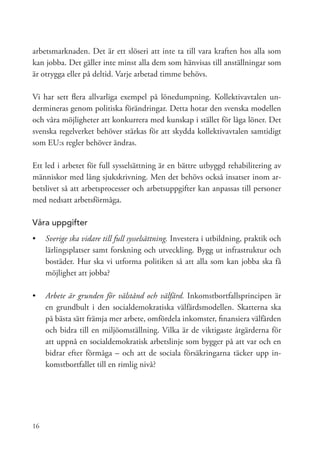 arbetsmarknaden. Det är ett slöseri att inte ta till vara kraften hos alla som
kan jobba. Det gäller inte minst alla dem som hänvisas till anställningar som
är otrygga eller på deltid. Varje arbetad timme behövs.

Vi har sett flera allvarliga exempel på lönedumpning. Kollektivavtalen un-
dermineras genom politiska förändringar. Detta hotar den svenska modellen
och våra möjligheter att konkurrera med kunskap i stället för låga löner. Det
svenska regelverket behöver stärkas för att skydda kollektivavtalen samtidigt
som EU:s regler behöver ändras.

Ett led i arbetet för full sysselsättning är en bättre utbyggd rehabilitering av
människor med lång sjukskrivning. Men det behövs också insatser inom ar-
betslivet så att arbetsprocesser och arbetsuppgifter kan anpassas till personer
med nedsatt arbetsförmåga.

Våra uppgifter
•	 	 verige ska vidare till full sysselsättning. Investera i utbildning, praktik och
   S
   lärlingsplatser samt forskning och utveckling. Bygg ut infrastruktur och
   bostäder. Hur ska vi utforma politiken så att alla som kan jobba ska få
   möjlighet att jobba?

•	 	 rbete är grunden för välstånd och välfärd. Inkomstbortfallsprincipen är
   A
   en grundbult i den socialdemokratiska välfärdsmodellen. Skatterna ska
   på bästa sätt främja mer arbete, omfördela inkomster, finansiera välfärden
   och bidra till en miljöomställning. Vilka är de viktigaste åtgärderna för
   att uppnå en socialdemokratisk arbetslinje som bygger på att var och en
   bidrar efter förmåga – och att de sociala försäkringarna täcker upp in-
   komstbortfallet till en rimlig nivå?




16
 