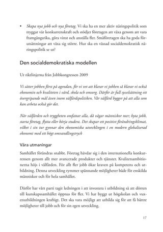 •	 	 kapa nya jobb och nya företag. Vi ska ha en mer aktiv näringspolitik som
   S
   tryggar vår konkurrenskraft och stödjer företagen att växa genom att vara
   framgångsrika, göra vinst och anställa fler. Småföretagen ska ha goda för-
   utsättningar att växa sig större. Hur ska en vässad socialdemokratisk nä-
   ringspolitik se ut?


Den socialdemokratiska modellen

Ur riktlinjerna från Jobbkongressen 2009

Vi sätter jobben först på agendan, för vi vet att klarar vi jobben så klarar vi också
ekonomin och kvaliteten i vård, skola och omsorg. Därför är full sysselsättning ett
övergripande mål även inom välfärdspolitiken. Vår välfärd bygger på att alla som
kan arbeta också gör det.

När välfärden och tryggheten omfattar alla, då vågar människor mer; byta jobb,
starta företag, flytta eller börja studera. Det skapar ett positivt förändringsklimat,
vilket i sin tur gynnar den ekonomiska utvecklingen i en modern globaliserad
ekonomi med ett högt omvandlingstryck

Våra utmaningar
Samhället förändras snabbt. Företag hävdar sig i den internationella konkur-
rensen genom allt mer avancerade produkter och tjänster. Kvalitetsambitio-
nerna höjs i välfärden. För allt fler jobb ökar kraven på kompetens och ut-
bildning. Denna utveckling rymmer spännande möjligheter både för enskilda
människor och för hela samhället.

Därför har vårt parti tagit ledningen i att investera i utbildning så att dörren
till kunskapssamhället öppnas för fler. Vi har byggt ut högskolan och vux-
enutbildningen kraftigt. Det ska vara möjligt att utbilda sig för att få bättre
möjligheter till jobb och för sin egen utveckling.

                                                                                   17
 
