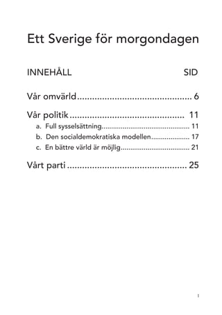 Ett Sverige för morgondagen

INNEHÅLL                                                           SID

Vår omvärld .............................................. 6

Vår politik .............................................. 11
   a. Full sysselsättning.............................................. 11
   b. Den socialdemokratiska modellen .................... 17
   c. En bättre värld är möjlig .................................... 21

Vårt parti ................................................ 25




                                                                         1
 