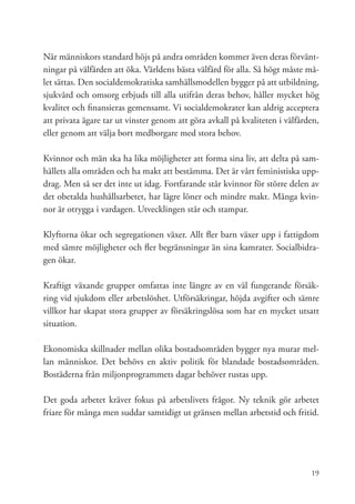 När människors standard höjs på andra områden kommer även deras förvänt-
ningar på välfärden att öka. Världens bästa välfärd för alla. Så högt måste må-
let sättas. Den socialdemokratiska samhällsmodellen bygger på att utbildning,
sjukvård och omsorg erbjuds till alla utifrån deras behov, håller mycket hög
kvalitet och finansieras gemensamt. Vi socialdemokrater kan aldrig acceptera
att privata ägare tar ut vinster genom att göra avkall på kvaliteten i välfärden,
eller genom att välja bort medborgare med stora behov.

Kvinnor och män ska ha lika möjligheter att forma sina liv, att delta på sam-
hällets alla områden och ha makt att bestämma. Det är vårt feministiska upp-
drag. Men så ser det inte ut idag. Fortfarande står kvinnor för större delen av
det obetalda hushållsarbetet, har lägre löner och mindre makt. Många kvin-
nor är otrygga i vardagen. Utvecklingen står och stampar.

Klyftorna ökar och segregationen växer. Allt fler barn växer upp i fattigdom
med sämre möjligheter och fler begränsningar än sina kamrater. Socialbidra-
gen ökar.

Kraftigt växande grupper omfattas inte längre av en väl fungerande försäk-
ring vid sjukdom eller arbetslöshet. Utförsäkringar, höjda avgifter och sämre
villkor har skapat stora grupper av försäkringslösa som har en mycket utsatt
situation.

Ekonomiska skillnader mellan olika bostadsområden bygger nya murar mel-
lan människor. Det behövs en aktiv politik för blandade bostadsområden.
Bostäderna från miljonprogrammets dagar behöver rustas upp.

Det goda arbetet kräver fokus på arbetslivets frågor. Ny teknik gör arbetet
friare för många men suddar samtidigt ut gränsen mellan arbetstid och fritid.




                                                                              19
 