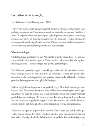En bättre värld är möjlig

Ur riktlinjerna från Jobbkongressen 2009

Vi lever i en tid då ländernas utrikespolitik har blivit världens inrikespolitik. Vi är
globala grannar och vi är intensivt beroende av varandra, oavsett var i världen vi
lever. De vägval världen kommer att göra inför de gemensamma globala utmaning-
arna kommer starkt att påverka utvecklingen i vårt land, och vi måste bära vår del
av ansvaret för att de vägvalen blir de rätta. Klimatkrisen har väckt världens insikt
om att det krävs gemensamma politiska svar och lösningar.

Våra utmaningar
Globaliseringen utmärker vår tid. Alla världens länder växer ihop i ett allt mer
sammanhållet ekonomiskt system. Varor, kapital och människor rör sig över
nationsgränserna. Internet skapar nya globala gemenskaper.

Vi välkomnar globaliseringen. Utvecklingen drivs på när människor samar-
betar över gränserna. Vi har alltid trott på frihandel. Genom den globala eko-
nomin och arbetsdelningen ökar det samlade ekonomiska välståndet. Globala
problem kräver gemensamma globala lösningar.

Vilken väg globaliseringen tar är en politisk fråga. Om länderna tvingas kon-
kurrera med försämrade löner och arbetsvillkor i en rasande spiral nedåt gyn-
nas enbart ett fåtal. På samma sätt är det ett stort problem om fokus flyttar från
produktiva investeringar till vinster genom kortsiktig finansiell spekulation.
För att frukterna av globaliseringen i stället ska komma alla till del krävs ett
aktivt politiskt och fackligt arbete som sträcker sig över nationsgränserna.

Varor och utsläpp rör sig över hela världen. Det vi äter, gör och handlar på-
verkar någon annans livsmiljö. Om hela världen hade den resursförbrukning
som vi har i Sverige skulle det behövas över tre jordklot för att försörja jordens


                                                                                   21
 