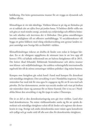 befolkning. Det krävs gemensamma insatser för att trygga en dynamisk och
hållbar tillväxt.

Klimatfrågan är vår tids ödesfråga. Världens klimat är på väg att förändras på
ett så radikalt sätt att själva livet på jorden hotas. Vi behöver därför ställa om
och göra av med mindre energi, använda nya miljövänliga och effektiva bräns-
len och tekniker och återvinna det vi förbrukar. Den gröna omställningen
innebär möjligheter till ett offensivt samhällsbygge. Vi socialdemokrater vill
bygga ett grönt folkhem med viktig teknikutveckling som gynnar landets ex-
port samtidigt som Sverige blir en förebild i världen.

Klimatförändringar riskerar att drabba de länder som redan är fattigast hår-
dast. En av de viktigaste uppgifterna de närmaste åren är att leva upp till
kraven i FN:s så kallade milleniemål om att halvera fattigdomen till år 2015.
Det kräver ökad frihandel, förbättrade biståndsinsatser och aktiva insatser
mot klimat- och miljöförändringar. Att etablera verkningsfulla internationella
regelverk hör till de största utmaningar världens politiker i dag måste hantera.

Kampen mot fattigdom går också hand i hand med kampen för demokrati
och mänskliga rättigheter. Den utveckling vi sett i Nordafrika inspirerar. Unga
människor har med risk för sina egna liv engagerat sig för att få vara med och
påverka. De har demonstrerat, använt nya sociala medier och visat på kraften
när människor sluter sig samman för en bättre framtid. Det vi nu ser i Nord-
afrika liknar den utveckling vi såg för tjugo år sedan i Östeuropa.

Det är en del av den demokratiseringsvåg som går över världen. Land efter
land demokratiseras. Nu måste världssamfundet samla sig för att sprida de-
mokrati och mänskliga rättigheter också till de länder och regioner där demo-
kratin är svag. Sverige och andra demokratiska stater måste agera konsekvent
och tydligt och ge starkt stöd till alla som slåss för demokratiska rättigheter.




22
 