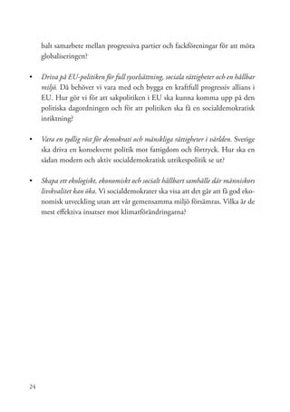 balt samarbete mellan progressiva partier och fackföreningar för att möta
     globaliseringen?

•	 	 riva på EU-politiken för full sysselsättning, sociala rättigheter och en hållbar
   D
   miljö. Då behöver vi vara med och bygga en kraftfull progressiv allians i
   EU. Hur gör vi för att sakpolitiken i EU ska kunna komma upp på den
   politiska dagordningen och för att politiken ska få en socialdemokratisk
   inriktning?

•	 	 ara en tydlig röst för demokrati och mänskliga rättigheter i världen. Sverige
   V
   ska driva en konsekvent politik mot fattigdom och förtryck. Hur ska en
   sådan modern och aktiv socialdemokratisk utrikespolitik se ut?

•	 Skapa ett ekologiskt, ekonomiskt och socialt hållbart samhälle där människors
   livskvalitet kan öka. Vi socialdemokrater ska visa att det går att få god eko-
   nomisk utveckling utan att vår gemensamma miljö försämras. Vilka är de
   mest effektiva insatser mot klimatförändringarna?




24
 