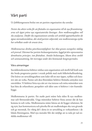 Vårt parti
Ur Jobbkongressens beslut om att partiets organisation ska utredas

Partiet ska aktivt verka för att förändra sin organisation till de nya förutsättning-
arna och öppet pröva nya organisatoriska lösningar. Även medlemsavgiftens roll
ska analyseras. Därför ska organisationen utredas och särskild uppmärksamhet då
ägnas storstadsområdena, där såväl partiets väljarstöd, som medlemsmässiga styrka
har urholkats under de senaste åren.

Medlemmarnas direkta påverkansmöjligheter har ökat genom exempelvis rådslag
och provval. Däremot har partiets beslutsorganisation, byggd på den representativa
demokratins principer, inte förändrats. Antalet beslutsorgan, liksom deras storlek
och sammansättning, bör övervägas under den kommande kongressperioden.

Våra utmaningar
Socialdemokraterna behöver stärkas som organisation och återfå full kraft som
det breda progressiva partiet i svensk politik med stark folkrörelseförankring.
Det kräver ett utvecklingsarbete som leder till ett mer öppet, nyfiket och krea-
tivt sätt att verka. Partiet och dess företrädare behöver förändra attityden mot
omvärlden. Vi behöver hitta nya sätt att visa intresse och möta människor som
kan bära de erfarenheter, perspektiv och idéer som vi behöver i vårt framtids-
bygge.

Medlemmarna är partiet. Ett starkt parti måste hela tiden få nya medlem-
mar och förtroendevalda. Unga människor behöver finna arenor där de kan
komma in och verka. Medlemmarna måste känna att de bygger relationer, lär
sig nytt, kan kommunicera och påverka för att medlemskapet ska vara givande
och ge mersmak. En viktig del i detta är en utveckling av verksamheten i de
lokala föreningarna. Med nya metoder blir det möjligt att ta reda på vad en-
skilda medlemmar vill.

                                                                                  25
 