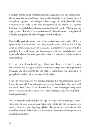 I modern politik måste politikens innehåll, organisationen och kommunika-
tionen vara tätt sammanflätade. Kommunikationen är en avgörande faktor i
förnyelsen av partiet. Utvecklingen av Internet ger rika möjligheter till stärkt
kommunikation både internt med medlemmarna och externt. Nu öppnas
helt nya vägar till dialog, information och aktivt inflytande. Viktiga steg har
tagits genom ökad direktkommunikation till alla medlemmar, en uppskattad
hemsida och genom det aktiva bloggnätverket NetRoots.

Den facklig-politiska samverkan mellan socialdemokraterna och LO är en
självklar del av socialdemokratin. Banden mellan den politiska och fackliga
delen av arbetarrörelsen gör att löntagarnas perspektiv blir en naturlig del i
politiken. I en stark samverkan finns utrymme för en vital diskussion i ett
dynamiskt klimat där olika perspektiv möts och stimulerar arbetarrörelsens
idéutveckling.

I takt med arbetslivets förändringar behöver kontakterna och nätverken mel-
lan politiken och löntagarna vidgas och stärkas. Vårt parti vänder sig brett till
löntagare från olika samhällsfält och behöver därför finna nya vägar att få in
perspektiv även från tjänstemän och akademiker.

I valet 2010 genomfördes nya kampanjmetoder. En viktig framgång var den
historiskt stora dörrknackningskampanjen som överträffade högt satta mål
om antalet kontakter och samtal med väljare. Detta framgångsrika organisa-
tions- och kampanjarbete måste föras vidare i framtida valrörelser och mobi-
liseringskampanjer.

För att utveckla medlemskapet och ge ledare på olika nivåer goda förut-
sättningar att klara sina uppdrag krävs goda möjligheter till utbildning och
studier. Studier skapar långsiktig tillväxt i kompetens i organisationen. Ett
utvecklat politiskt ledarskap krävs både för att motsvara medborgarnas och
medlemmarnas krav.


26
 