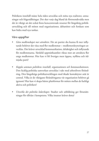 Politikens innehåll måste hela tiden utvecklas och möta nya realiteter, utma-
ningar och frågeställningar. Det sker varje dag bland de förtroendevalda men
det är viktigt att det också finns koncentrerade resurser för långsiktig politik-
utveckling och till möten med organisationer, debattörer och forskare som
kan bidra med nya tankar.

Våra uppgifter
•	 Göra medlemskapet mer attraktivt. För att partiet ska kunna få mer infly-
   tande behöver det växa med fler medlemmar – medlemsrekryteringen ut-
   vecklas. Det kräver utvecklad kommunikation, delaktighet och inflytande
   för medlemmarna. Särskild uppmärksamhet riktas mot att attrahera fler
   unga medlemmar. Hur kan vi bli Sveriges mest öppna, nyfikna och öd-
   mjuka parti?

•	 Koppla samman politikens innehåll, organisationen och kommunikationen.
   Den facklig-politiska samverkan utvecklas i takt med arbetslivets föränd-
   ring. Den långsiktiga politikutvecklingen med ökade kontaktytor utåt är
   central. Vilka är de viktigaste förändringarna vår organisation behöver gå
   igenom? Hur kan vi skapa bättre plattformar för möten mellan de fackligt
   aktiva och politiken?

•	 	 tveckla det politiska ledarskapet. Studier och utbildning ger förutsätt-
   U
   ningar för tillväxt i kompetens. Vilka insatser kräver detta?




                                                                              27
 