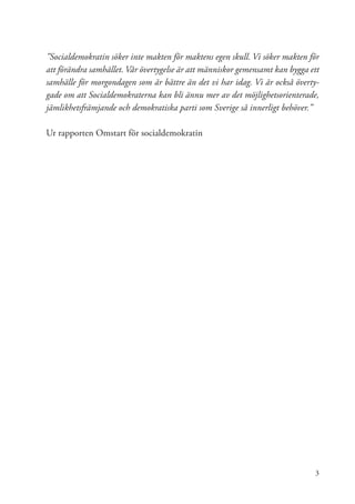 ”Socialdemokratin söker inte makten för maktens egen skull. Vi söker makten för
att förändra samhället. Vår övertygelse är att människor gemensamt kan bygga ett
samhälle för morgondagen som är bättre än det vi har idag. Vi är också överty-
gade om att Socialdemokraterna kan bli ännu mer av det möjlighetsorienterade,
jämlikhetsfrämjande och demokratiska parti som Sverige så innerligt behöver.”

Ur rapporten Omstart för socialdemokratin




                                                                              3
 