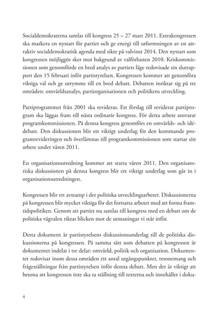 Socialdemokraterna samlas till kongress 25 – 27 mars 2011. Extrakongressen
ska markera en nystart för partiet och ge energi till utformningen av en att-
raktiv socialdemokratisk agenda med sikte på valvinst 2014. Den nystart som
kongressen möjliggör sker mot bakgrund av valförlusten 2010. Kriskommis-
sionen som genomförde en bred analys av partiets läge redovisade sin slutrap-
port den 15 februari inför partistyrelsen. Kongressen kommer att genomföra
viktiga val och ge utrymme till en bred debatt. Debatten inriktar sig på tre
områden: omvärldsanalys, partiorganisationen och politikens utveckling.

Partiprogrammet från 2001 ska revideras. Ett förslag till reviderat partipro-
gram ska läggas fram till nästa ordinarie kongress. För detta arbete ansvarar
programkommissionen. På denna kongress genomförs en omvärlds- och idé-
debatt. Den diskussionen blir ett viktigt underlag för den kommande pro-
gramrevideringen och överlämnas till programkommissionen som startar sitt
arbete under våren 2011.

En organisationsutredning kommer att starta våren 2011. Den organisato-
riska diskussionen på denna kongress blir ett viktigt underlag som går in i
organisationsutredningen.

Kongressen blir ett avstamp i det politiska utvecklingsarbetet. Diskussionerna
på kongressen blir mycket viktiga för det fortsatta arbetet med att forma fram-
tidspolitiken. Genom att partiet nu samlas till kongress med en debatt om de
politiska vägvalen riktas blicken mot de utmaningar vi står inför.

Detta dokument är partistyrelsens diskussionsunderlag till de politiska dis-
kussionerna på kongressen. På samma sätt som debatten på kongressen är
dokumentet indelat i tre delar: omvärld, politik och organisation. Dokumen-
tet redovisar inom dessa områden ett antal utgångspunkter, resonemang och
frågeställningar från partistyrelsen inför denna debatt. Men det är viktigt att
betona att kongressen inte ska ta ställning till texterna och innehållet i doku-


4
 