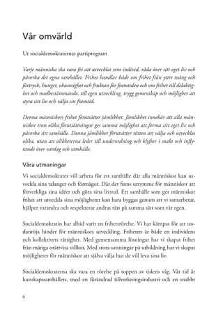 Vår omvärld
Ur socialdemokraternas partiprogram

Varje människa ska vara fri att utvecklas som individ, råda över sitt eget liv och
påverka det egna samhället. Frihet handlar både om frihet från yttre tvång och
förtryck, hunger, okunnighet och fruktan för framtiden och om frihet till delaktig-
het och medbestämmande, till egen utveckling, trygg gemenskap och möjlighet att
styra sitt liv och välja sin framtid.

Denna människors frihet förutsätter jämlikhet. Jämlikhet innebär att alla män-
niskor trots olika förutsättningar ges samma möjlighet att forma sitt eget liv och
påverka sitt samhälle. Denna jämlikhet förutsätter rätten att välja och utvecklas
olika, utan att olikheterna leder till underordning och klyftor i makt och infly-
tande över vardag och samhälle.

Våra utmaningar
Vi socialdemokrater vill arbeta för ett samhälle där alla människor kan ut-
veckla sina talanger och förmågor. Där det finns utrymme för människor att
förverkliga sina idéer och göra sina livsval. Ett samhälle som ger människor
frihet att utveckla sina möjligheter kan bara byggas genom att vi samarbetar,
hjälper varandra och respekterar andras rätt på samma sätt som vår egen.

Socialdemokratin har alltid varit en frihetsrörelse. Vi har kämpat för att un-
danröja hinder för människors utveckling. Friheten är både en individens
och kollektivets rättighet. Med gemensamma lösningar har vi skapat frihet
från många orättvisa villkor. Med stora satsningar på utbildning har vi skapat
möjligheter för människor att själva välja hur de vill leva sina liv.

Socialdemokraterna ska vara en rörelse på toppen av tidens våg. Vår tid är
kunskapssamhällets, med en förändrad tillverkningsindustri och en snabbt

6
 