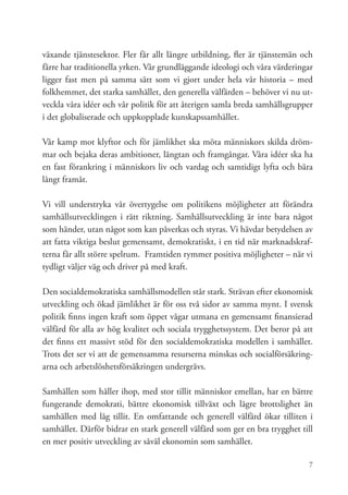 växande tjänstesektor. Fler får allt längre utbildning, fler är tjänstemän och
färre har traditionella yrken. Vår grundläggande ideologi och våra värderingar
ligger fast men på samma sätt som vi gjort under hela vår historia – med
folkhemmet, det starka samhället, den generella välfärden – behöver vi nu ut-
veckla våra idéer och vår politik för att återigen samla breda samhällsgrupper
i det globaliserade och uppkopplade kunskapssamhället.

Vår kamp mot klyftor och för jämlikhet ska möta människors skilda dröm-
mar och bejaka deras ambitioner, längtan och framgångar. Våra idéer ska ha
en fast förankring i människors liv och vardag och samtidigt lyfta och bära
långt framåt.

Vi vill understryka vår övertygelse om politikens möjligheter att förändra
samhällsutvecklingen i rätt riktning. Samhällsutveckling är inte bara något
som händer, utan något som kan påverkas och styras. Vi hävdar betydelsen av
att fatta viktiga beslut gemensamt, demokratiskt, i en tid när marknadskraf-
terna får allt större spelrum. Framtiden rymmer positiva möjligheter – när vi
tydligt väljer väg och driver på med kraft.

Den socialdemokratiska samhällsmodellen står stark. Strävan efter ekonomisk
utveckling och ökad jämlikhet är för oss två sidor av samma mynt. I svensk
politik finns ingen kraft som öppet vågar utmana en gemensamt finansierad
välfärd för alla av hög kvalitet och sociala trygghetssystem. Det beror på att
det finns ett massivt stöd för den socialdemokratiska modellen i samhället.
Trots det ser vi att de gemensamma resurserna minskas och socialförsäkring-
arna och arbetslöshetsförsäkringen undergrävs.

Samhällen som håller ihop, med stor tillit människor emellan, har en bättre
fungerande demokrati, bättre ekonomisk tillväxt och lägre brottslighet än
samhällen med låg tillit. En omfattande och generell välfärd ökar tilliten i
samhället. Därför bidrar en stark generell välfärd som ger en bra trygghet till
en mer positiv utveckling av såväl ekonomin som samhället.

                                                                             7
 