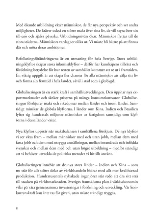 Med ökande utbildning växer människor, de får nya perspektiv och ser andra
möjligheter. De kräver också en större makt över sina liv, de vill styra över sin
tillvaro och själva påverka. Utbildningsnivån ökar. Människor flyttar till de
stora städerna. Människors vardag ser olika ut. Vi måste bli bättre på att finnas
där och möta deras ambitioner.

Befolkningsförändringarna är en utmaning för hela Sverige. Stora utbild-
ningsklyftor skapar stora inkomstklyftor – därför har kunskapens tillväxt och
fördelning betydelse för hur resten av samhället kommer att se ut i framtiden.
En viktig uppgift är att skapa fler chanser för alla människor att välja sitt liv
och forma sin framtid i hela landet, såväl i stad som i glesbygd.

Globaliseringen är en stark kraft i samhällsutvecklingen. Den öppnar nya ex-
portmarknader och sänker priserna på många konsumtionsvaror. Globalise-
ringen förskjuter makt och rikedomar mellan länder och inom länder. Sam-
tidigt minskar de globala klyftorna. I länder som Kina, Indien och Brasilien
lyfter sig hundratals miljoner människor ur fattigdom samtidigt som klyf-
torna i dessa länder växer.

Nya klyftor uppstår när maktbalansen i samhällena förskjuts. De nya klyftor
vi ser växa fram – mellan människor med och utan jobb, mellan dem med
fasta jobb och dem med otrygga anställningar, mellan invandrade och infödda
svenskar och mellan dem med och utan högre utbildning – medför ständigt
att vi behöver utveckla de politiska metoder vi hittills använt.

Globaliseringen innebär att de nya stora länder – Indien och Kina – som
nu står för allt större delar av världshandeln bidrar med allt mer kvalificerad
produktion. Hundratusentals nybakade ingenjörer står redo att dra sitt strå
till stacken på världsmarknaden. Sveriges framskjutna plats i världsekonomin
vilar på våra gemensamma investeringar i forskning och utveckling. Vår kon-
kurrenskraft kan inte tas för given, utan måste ständigt tryggas.


8
 