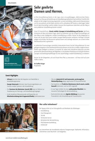 Mehr Informationen unter:
www.forum-mobile-instandhaltung.de
ist Ihre Instandhaltung bereits in der Lage, einen ortsunabhängigen, elektronischen Daten-
austausch zur Planung und Ausführung von Instandhaltungsmaßnahmen durchzuführen? Sind Ihre Mit-
arbeiter mit der nötigen Ausrüstung ausgestattet, um eine unmittelbare, elektronische Dokumentation
vor Ort vorzunehmen und die Daten synchron an Ihr vorhandenes ERP-System zu übertragen? Haben
Sie sich damit beschäftigt, welche mobilen Sensoren Ihre Inspektionen erleichtern und den Weg zu
einer prädiktiven Instandhaltung bereiten würden?
Unser 14. Anwenderforum „Einsatz mobiler Lösungen in Instandhaltung und Service“ gibt Ihnen
Antworten auf diese und weitere Fragen, damit Sie vorbereitet sind, die richtigen Entscheidungen auf
dem Weg zu einer intelligenten, mobilen Instandhaltung zu treffen. Nutzen Sie die Gelegenheit zu
lernen, wie Sie durch den Einsatz mobiler Lösungen Reaktionszeiten verbessern, Aufträge in Echtzeit
anlegen und verteilen, Ihre Ressourcen optimal steuern und Laufwege verkürzen, um so einen echten
Wettbewerbsvorteil zu generieren.
In zahlreichen Praxisvorträgen namhafter Unternehmen lernen Sie die Schlüsselfaktoren für eine
gelungeneIntegrationinIhrebestehendeInfrastrukturkennenundwieSieesschaffen,möglicheHeraus-
forderu ngen intelligent zu meistern. Es erwartet Sie, neben einer interaktiven Diskussion und einer
gemeinsamenAbendveranstaltung,dieMöglichkeit,inverschiedenenWorkshopsamVortagderKonferenz
Lösungen und Handlungsempfehlungen für eine zukunftsfähige, mobile Instandhaltung zu erarbeiten.
Nutzen Sie die Gelegenheit, sich noch heute Ihren Platz zu reservieren – ich freue mich auf unser
Treffen in Berlin.
Ihr Steffen Krüger
Projektleiter
Sehr geehrte
Damen und Herren,
Wer sollte teilnehmen?
Die Tagung richtet sich an Führungskräfte und Mitarbeiter der Abteilungen:
»» Instandhaltung
»» Asset Management
»» Technik
»» Technischer Service
»» Betriebstechnik, Betriebsführung
»» FM/Gebäudeinstandhaltung
»» IT/EDV/SAP
aus Unternehmen der herstellenden Industrie, Energieerzeuger, Stadtwerke, Infrastruktur-
unternehmen sowie Maschinen- und Anlagenbau.
Event Highlights
»» Infraserv berichtet über die Integration von Datenbrillen in
Instandhaltungsprozesse
»» Energie Steiermark informiert über Einsatzmöglichkeiten und
Grenzen mobiler Systeme in der Instandhaltung
»» Der Gewinner des Maintainer Awards 2018 zeigt ein Webtool zur
Visualisierung von Wartungs- und Instandhaltungsvorgängen
»» In der interaktiven Diskussionsrunde wird besprochen, ob
Mitarbeiterschulung durch Augmented Reality funktionieren kann
»» Wie eine industrial-IoT web-basierende, zerstörungsfreie
Werkstoffprüfung gelingt, zeigt Kurotec-KTS Kunststofftechnik
»» Das Inspektion und Predictive Maintenance durch smarte, mobile
Sensorik funktioniert, wird von SKF vorgestellt
»» In zwei Tagen erhalten Sie einen umfassenden Überblick über
innovative Technologien für die Instandhaltung
»» Roche berichtet über eine digitale Abbildung der gesamten
Prozesskette in der Instandhaltung der Prozessindustrie
WILLKOMMEN
www.forum-mobile-instandhaltung.de
 