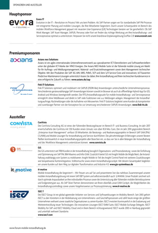 SPONSOREN UND AUSSTELLER
Premiumsponsoren
Axians neo Solutions
Axians ist ein agiles internationales Unternehmensnetzwerk aus spezialisierten ICT-Dienstleistern und Softwareherstellern
unter der globalen ICT-Marke der VINCI Energies. Die Axians NEO Mobile Suite ist die führende mobile Lösung am Markt
für Ihr Auftrags- und Meldungsmanagement, Material- und Ersatzteilmanagement sowie dem Management technischer
Objekte. Mit den Produkten der SAP AG AIN, MRS, PdMS, SCP und dem S/4 Service-Core und innovativen, IoT-basierten
Predictive-Maintenance-Lösungen unterstützt Axians Sie dabei, Ihre Instandhaltung und Ihren technischen Kundenservice in
eine erfolgreiche Zukunft zu führen. www.axians.de​/sap
Fink IT-Solutions
Fink IT-Solutions optimiert und mobilisiert mit SAPUI5 (FIORI-like) Anwendungen unterschiedliche Unternehmensprozesse.
Verschiedenste geräteunabhängige SAP-Anwendungen können sowohl im Browser als auch als offlinefähige Hybrid-App für iOS,
Android und Windows bereitgestellt werden. Die FITS/Instandhaltungssuite für mobile Instandhaltungs- und Serviceprozesse
ermöglicht ohne Middleware und direkt in SAP viele Funktionen wie u.a. Meldungen anlegen, Management der Instandhal-
tungsaufträge, Rückmeldungen oder die Aufnahme von Messwerten. Fink IT-Solutions begleitet seine Kunden als kompetenter
und zuverlässiger Partner von der Konzeption bis zur Umsetzung verschiedenster SAPUI5-Anwendungen. www.fink-its.de
Hauptsponsor
Evora IT
Evolution in der IT – Revolution im Prozess? Mit uns kein Problem. Als SAP Partner sorgen wir für standardnahe SAP PM Prozesse
mit integrierter Planung und mobilen Lösungen, die Ihre Mitarbeiter begeistern. Durch unsere Schwerpunkte im Bereich des
mobilen Workforce Management gepaart mit neuesten User Experience (UX) Technologien beraten wir Sie ganzheitlich. Ob SAP
Work Manager, SAP Asset Manager, SAPUI5, Personas oder Fiori wir finden das richtige Werkzeug um Ihre Instandhaltungs- und
Serviceprozesse optimal zu unterstützen. Verpassen Sie nicht unsere brandneue Einplanungslösung EvoPlan 2.0! www.evorait.com
ConVista
Die ConVista Consulting AG ist eines der führenden Beratungshäuser im Bereich IT- und Business-Consulting. Im Jahr 2017
erwirtschaftete die ConVista mit 350 Kunden einen Umsatz von über 81,4 Mio. Euro. Der im Jahr 2014 gegründete Bereich
„Enterprise Asset Management“ umfasst 20 Mitarbeiter, die Beratungs- und Realisierungsprojekte im Bereich SAP EAM (PM/
CS/MM) und Mobile Lösungen für Instandhaltung und Service durchführen. Die jahrzehntelangen Erfahrungen unserer Berater
fließen kontinuierlich in neue Instandhaltungsprojekte aller Branchen ein, so dass wir Sie in allen Belangen der Instandhaltung
und des Workforce Managements unterstützen können. www.convista.de
GiS
Die GiS unterstützt seit 1984 Kunden in der Instandhaltung bezüglich Organisations- und Prozessberatung  sowie der Einführung
und Optimierung von SAP PM, IBM Maximo und Infor EAM. Zusätzlich bietet GiS mit Insight Mobile die Möglichkeit, die Instand-
haltung unabhängig vom System zu mobilisieren. Insight Mobile ist Teil des Insight Control Panel mit weiteren Zusatzlösungen
wie beispielsweise Kartenintegration, Volltextsuche sowie einem Instandhaltungscockpit. Mit diesem Gesamtpaket begleiten
wir unsere Kunden auf dem Weg zur digitalen Transformation und Industrie 4.0. www.gis-systemhaus.de
it-motive
Mobile Instandhaltung die begeistert! – Wir freuen uns auf Sie und präsentieren live das nahtlose Zusammenspiel unserer
mobilen Instandhaltungslösung mit einem SAP ERP System und selbstverständlich auch S/4HANA. Unser Produkt zeichnet sich
durch optimale Anpassbarkeit an Ihre individuellen Prozesse sowie die Unterstützung aller führenden mobilen Betriebssysteme
und Endgerätetypen aus. Als SAP Silver Partner demonstrieren wir Ihnen ebenfalls unser EAM Cockpit, die Möglichkeiten des
Instandhaltungscontrollings sowie unsere Vorgehensweise zur Prozessoptimierung. www.it-motive.de
ISEC 7
Die ISEC7 Group ist ein global agierender Anbieter von Services und Softwarelösungen im Mobility-Bereich. Seit 2003 gehört
ISEC7 zu den Vorreitern in der Mobilisierung von Unternehmens- und Geschäftsprozessen und zählt heute einige der größten
Unternehmen weltweit sowie staatliche Organisationen zu seinen Kunden. ISEC7 investiert kontinuierlich in die Evaluierung und
Weiterentwicklung neuer Technologien. Die innovativen Lösungen ISEC7 EMM Suite, ISEC7 Mobile Exchange Delegate, ISEC7
Mobility for SAP und ISEC7 Mobility Cloud sind in ihrem Bereich richtungsweisend. ISEC7 wurde 2003 in Hamburg gegründet
und unterhält weltweit Standorte.
www.isec7.com
Aussteller
www.forum-mobile-instandhaltung.de
 