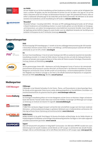 AUSSTELLER, KOOPERATIONS- UND MEDIENPARTNER
Kooperationspartner
DSAG
Die Deutschsprachige SAP-Anwendergruppe e. V. versteht sich als eine unabhängige Interessenvertretung aller SAP-Anwender
in Deutschland, Österreich und der Schweiz. Ziel ist es, den Erfahrungs- und Informationsaustausch sowohl der SAP-Kunden
untereinander als auch mit SAP zu fördern. www.dsag.de
FVI
Das Forum Vision Instandhaltung e. V. hat sich seit seiner Gründung im Jahr 2004 zum anerkannten Sprachrohr der industriellen
Instandhaltung entwickelt. Es ist initiativ bei Politik, Industrie, Forschung und Lehre und strebt die Stärkung der Branchen-
interessenaufnationalersowieeuropäischerEbenean.ImFokusstehendieThemeninnovativeTechnologien,Wissenstransfer,
Forschung, Seminare und Weiterbildung. www.ipih.de
MFA
Ziel des gemeinnützigen Vereins MFA – Maintenance and Facility Management Society of Austria ist der internationale
praxisorientierte Wissensaustausch zwischen Wirtschaft und Wissenschaft in den Bereichen Instandhaltung, Facility
Management und Technischer Service. Die MFA versteht sich als Informations- und Kommunikationsplattform und bietet
ihren Mitgliedern eine Vielzahl an Leistungen an. Der Verein ist die offizielle Österreichische Repräsentanz im europäischen
Netzwerk der EFNMS (www.efnms.org). Alle Infos: www.mf-austria.at
www.forum-mobile-instandhaltung.de
Medienpartner
CHEManager
CHEManager ist das führende Fachmedium für die Chemie-, Pharma- und Prozessindustrie im deutschsprachigen Raum.
Die Zeitung und die ergänzenden Online-Services werden abteilungsübergreifend von Geschäftsführern, Entscheidern und
Investitionsverantwortlichen der genannten Branchen gelesen. www.chemanager-online.com
Instandhaltung
Das Fachmagazin Instandhaltung befasst sich mit dem Management und dem Service von Maschinen, Anlagen und Industrie-
bauten aller Branchen. Praxisnah werden neben neuen technischen Verfahren, Ausrüstungen und Werkzeugen auch Lösungen
zur Umsetzung von Strukturen der Industrie 4.0 vorgestellt. www.instandhaltung.de
IT-DIRECTOR
IT-DIRECTOR ist als Business-Magazin konzipiert und berichtet über wirtschaftliche Lösungen durch den Einsatz modernster
Informations- und Kommunikationstechnologien im gehobenen Mittelstand sowie in Großunternehmen und Konzernen. Der
Fokus liegt auf Kosten-Nutzen-Optimierung und Investitionssicherheit. www.it-director.de
Mobile Business
MOBILE BUSINESS ist das große Trend-Magazin für Business-Entscheider und Berufstätige, die das 'Mobile Arbeiten' als
ProduktivitätsgewinnfürMitarbeiterundalskünftigenUnternehmenserfolgbetrachten.DasMagazinistsehrmodernaufgemacht
und äußerst praxisorientiert geschrieben. www.it-zoom.de
Sapport
Diese SAP-Fachzeitschrift wird publiziert im Verlag MarkIT Communciation. Seit 2003 bietet S@PPORT monatlich den Lesern
Unterstützung bei der Auswahl, Installation und dem Betrieb von SAP-Lösungen. Es wird berichtet über aktuelle Produkte,
Strategien, Add-ons und Dienstleistungen, die für mehr Effizienz beim Betrieb von SAP-Lösungen sorgen. www.sap-port.de
msc Mobile
All unser Handeln hat zum Ziel Ihre Instandhaltung und Ihren Kundenservice einfacher zu machen und die Verfügbarkeit Ihrer
Assets zu erhöhen. Wir glauben, dass Ihre Servicetechniker Ihr höchstes Gut sind. Sie sollten in der Lage sein, sich auf ihre
Arbeit zu fokussieren anstatt sich mit Papier und administrativen Prozessen zu ärgern. Wir optimieren Ihre Prozesse, indem wir
einfach zu bedienende Softwarelösungen für die mobile Welt und den Desktop bereitstellen. Mit SAM bieten wir die nächste
Generation des Kundendiensts und der Instandhaltung für SAP Kunden an. www.msc-solutions.com
Wessendorf
Wessendorf Software + Consulting GmbH (WSC) – Wir leisten seit 1997 unabhängige Beratung für Kunden, die SAP Software
im Bereich Kundenservice und Instandhaltung einsetzen. Zu unseren Kunden gehören zum einen Betreiber von Versorgungs-
und Schienennetzen, zum anderen Serviceorganisationen unterschiedlichster renommierter Hersteller. Unsere Stärken sind
der langfristige partnerschaftliche Umgang mit unseren Kunden sowie das tiefgreifende Verständnis der Geschäftsprozesse
kombiniert mit Kompetenz bei der IT-technischen Umsetzung. www.wsc.biz
 