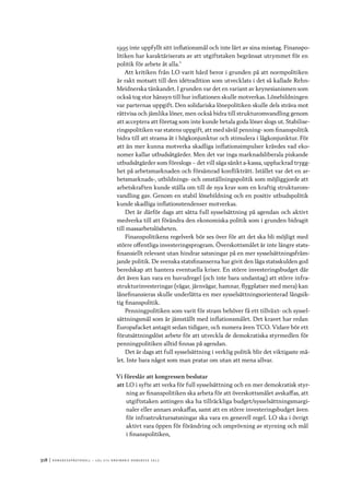 318	|	Ko n g r e ss p r oto k oll – L O s 2 7 e o r d i n a r i e k o n g r e ss 2 0 1 2
1995 inte uppfyllt sitt inflationsmål och inte lärt av sina misstag. Finanspo-
litiken har karaktäriserats av att utgiftstaken begränsat utrymmet för en
politik för arbete åt alla.”
Att kritiken från LO varit hård beror i grunden på att normpolitiken
är rakt motsatt till den idétradition som utvecklats i det så kallade Rehn-
Meidnerska tänkandet. I grunden var det en variant av keynesianismen som
också tog stor hänsyn till hur inflationen skulle motverkas. Lönebildningen
var parternas uppgift. Den solidariska lönepolitiken skulle dels sträva mot
rättvisa och jämlika löner, men också bidra till strukturomvandling genom
att acceptera att företag som inte kunde betala goda löner slogs ut. Stabilise-
ringspolitiken var statens uppgift, att med såväl penning- som finanspolitik
bidra till att strama åt i högkonjunktur och stimulera i lågkonjunktur. För
att än mer kunna motverka skadliga inflationsimpulser krävdes vad eko-
nomer kallar utbudsåtgärder. Men det var inga marknadsliberala piskande
utbudsåtgärder som föreslogs – det vill säga sänkt a-kassa, uppluckrad trygg-
het på arbetsmarknaden och försämrad konflikträtt. Istället var det en ar-
betsmarknads-, utbildnings- och omställningspolitik som möjliggjorde att
arbetskraften kunde ställa om till de nya krav som en kraftig strukturom-
vandling gav. Genom en stabil lönebildning och en positiv utbudspolitik
kunde skadliga inflationstendenser motverkas.
Det är därför dags att sätta full sysselsättning på agendan och aktivt
medverka till att förändra den ekonomiska politik som i grunden bidragit
till massarbetslösheten.
Finanspolitikens regelverk bör ses över för att det ska bli möjligt med
större offentliga investeringsprogram. Överskottsmålet är inte längre stats-
finansiellt relevant utan hindrar satsningar på en mer sysselsättningsfräm-
jande politik. De svenska statsfinanserna har givit den låga statsskulden god
beredskap att hantera eventuella kriser. En större investeringsbudget där
det även kan vara en huvudregel (och inte bara undantag) att större infra-
strukturinvesteringar (vägar, järnvägar, hamnar, flygplatser med mera) kan
lånefinansieras skulle underlätta en mer sysselsättningsorienterad långsik-
tig finanspolitik.
Penningpolitiken som varit för stram behöver få ett tillväxt- och syssel-
sättningsmål som är jämställt med inflationsmålet. Det kravet har redan
Europafacket antagit sedan tidigare, och numera även TCO. Vidare bör ett
förutsättningslöst arbete för att utveckla de demokratiska styrmedlen för
penningpolitiken alltid finnas på agendan.
Det är dags att full sysselsättning i verklig politik blir det viktigaste må-
let. Inte bara något som man pratar om utan att mena allvar.
Vi föreslår att kongressen beslutar
att	LO i syfte att verka för full sysselsättning och en mer demokratisk styr-
ning av finanspolitiken ska arbeta för att överskottsmålet avskaffas, att
utgiftstaken antingen ska ha tillräckliga budget/sysselsättningsmargi-
naler eller annars avskaffas, samt att en större investeringsbudget även
för infrastruktursatsningar ska vara en generell regel. LO ska i övrigt
aktivt vara öppen för förändring och omprövning av styrning och mål
i finanspolitiken,
 