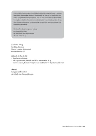 A r b e tsma r k n a d o c h s y ss e ls ätt n i n g 	|	409
utformning samt utvecklingen av nordiska och europeiska energimarknader. I avvaktan
på en vidare bedömning av behov och möjligheter är det svårt för LO att precisera mer
exakta krav på den framtida energimixen, även om tiden börjar bli knapp. Bortsett från
kravet på avvecklad fossilanvändning betyder det att LO inte velat stänga några dörrar,
vilket innebär att visst behov av nyinvestering i kärnkraft inte heller kan uteslutas i det
medellånga perspektivet.
Styrelsen föreslås att kongressen beslutar
att	bifalla motion 16.46,
att	anse motion 16.47 besvarad samt
att	avslå motion 16.45.
I debatten deltog
Per Lilja, Handels
Daniel Larsson, Kommunal
Ola Pettersson, LO
Följande förslag förelåg
–– Styrelsens utlåtande,
–– Per Lilja, Handels yrkande om bifall över motion 16.45,
–– Daniel Larsson, Kommunals yrkande om bifall över styrelsens utlåtande.
Beslut
Kongressen beslutade
att	bifalla styrelsens utlåtande.
 