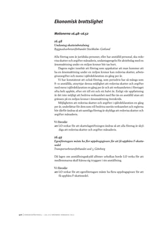 410	|	Ko n g r e ss p r oto k oll – L O s 2 7 e o r d i n a r i e k o n g r e ss 2 0 1 2
Ekonomisk brottslighet
Motionerna 16.48–16.52
16.48
Undantag skatteinbetalning
Byggnadsarbetareförbundet Stockholm–Gotland
Alla företag som är juridiska personer, eller har anställd personal, ska redo-
visa skatter och avgifter månadsvis, undantagsregeln för aktiebolag med en
årsomsättning under en miljon kronor bör tas bort.
Dagens regler innebär att företag som uppskattar att man kommer att
ha en årsomsättning under en miljon kronor kan redovisa skatter, arbets-
givaravgifter och moms i självdeklaration en gång per år.
Vi har konstaterat att också företag, som periodvis har så många som
8–10 anställda, utnyttjar denna möjlighet att redovisa skatter och avgifter
med mera i självdeklaration en gång per år och att verksamheten i företaget
ofta helt upphör, efter ett till ett och ett halvt år. Enligt vår uppfattning
är det inte möjligt att bedriva verksamhet med fler än en anställd utan att
gränsen på en miljon kronor i årsomsättning överskrids.
Möjligheten att redovisa skatter och avgifter i självdeklaration en gång
per år, underlättar för dem som vill bedriva oseriös verksamhet och reglerna
bör därför ändras så att samtliga företag är skyldiga att redovisa skatter och
avgifter månadsvis.
Vi föreslår
att	LO verkar för att skattelagstiftningen ändras så att alla företag är skyl-
diga att redovisa skatter och avgifter månadsvis.
16.49
Egenföretagare måste ha fler uppdragsgivare för att få uppbära F-skatte-
sedel
Transportarbetareförbundet avd 3, Göteborg
Då lagen om anställningsskydd alltmer urholkas borde LO verka för att
medlemmarna skall känna sig tryggare i sin anställning.
Vi föreslår
att	LO verkar för att egenföretagare måste ha flera uppdragsgivare för att
få uppbära F-skattesedel.
 
