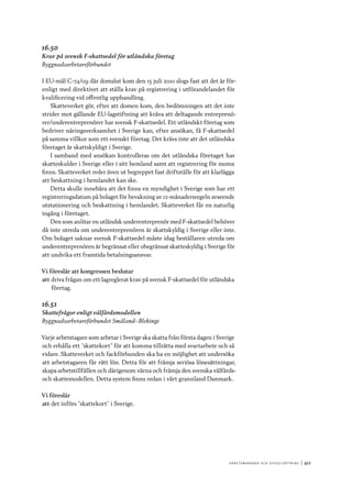 A r b e tsma r k n a d o c h s y ss e ls ätt n i n g 	|	411
16.50
Krav på svensk F-skattsedel för utländska företag
Byggnadsarbetareförbundet
I EU-mål C-74/09 där domslut kom den 15 juli 2010 slogs fast att det är för-
enligt med direktivet att ställa krav på registrering i utförandelandet för
kvalificering vid offentlig upphandling.
Skatteverket gör, efter att domen kom, den bedömningen att det inte
strider mot gällande EU-lagstiftning att kräva att deltagande entreprenö-
rer/underentreprenörer har svensk F-skattsedel. Ett utländskt företag som
bedriver näringsverksamhet i Sverige kan, efter ansökan, få F-skattsedel
på samma villkor som ett svenskt företag. Det krävs inte att det utländska
företaget är skattskyldigt i Sverige.
I samband med ansökan kontrolleras om det utländska företaget har
skatteskulder i Sverige eller i sitt hemland samt att registrering för moms
finns. Skatteverket reder även ut begreppet fast driftställe för att klarlägga
att beskattning i hemlandet kan ske.
Detta skulle innebära att det finns en myndighet i Sverige som har ett
registreringsdatum på bolaget för bevakning av 12-månadersregeln avseende
utstationering och beskattning i hemlandet. Skatteverket får en naturlig
ingång i företaget.
Den som anlitar en utländsk underentreprenör med F-skattsedel behöver
då inte utreda om underentreprenören är skattskyldig i Sverige eller inte.
Om bolaget saknar svensk F-skattsedel måste idag beställaren utreda om
underentreprenören är begränsat eller obegränsat skatteskyldig i Sverige för
att undvika ett framtida betalningsansvar.
Vi föreslår att kongressen beslutar
att	driva frågan om ett lagreglerat krav på svensk F-skattsedel för utländska
företag.
16.51
Skattefrågor enligt välfärdsmodellen
Byggnadsarbetareförbundet Småland–Blekinge
Varje arbetstagare som arbetar i Sverige ska skatta från första dagen i Sverige
och erhålla ett ”skattekort” för att komma tillrätta med svartarbete och så
vidare. Skatteverket och fackförbunden ska ha en möjlighet att undersöka
att arbetstagaren får rätt lön. Detta för att främja seriösa lönesättningar,
skapa arbetstillfällen och därigenom värna och främja den svenska välfärds-
och skattemodellen. Detta system finns redan i vårt grannland Danmark.
Vi föreslår
att	det införs ”skattekort” i Sverige.
 