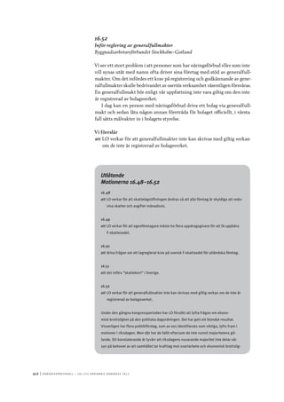 412	|	Ko n g r e ss p r oto k oll – L O s 2 7 e o r d i n a r i e k o n g r e ss 2 0 1 2
16.52
Inför reglering av generalfullmakter
Byggnadsarbetareförbundet Stockholm–Gotland
Vi ser ett stort problem i att personer som har näringsförbud eller som inte
vill synas utåt med namn ofta driver sina företag med stöd av generalfull-
makter. Om det infördes ett krav på registrering och godkännande av gene-
ralfullmakter skulle bedrivandet av oseriös verksamhet väsentligen försvåras.
En generalfullmakt bör enligt vår uppfattning inte vara giltig om den inte
är registrerad av bolagsverket.
I dag kan en person med näringsförbud driva ett bolag via generalfull-
makt och sedan låta någon annan företräda för bolaget officiellt, i värsta
fall sätts målvakter in i bolagets styrelse.
Vi föreslår
att	LO verkar för att generalfullmakter inte kan skrivas med giltig verkan
om de inte är registrerad av bolagsverket.
Utlåtande
Motionerna 16.48–16.52
16.48
att	LO verkar för att skattelagstiftningen ändras så att alla företag är skyldiga att redo-
visa skatter och avgifter månadsvis.
16.49
att	LO verkar för att egenföretagare måste ha flera uppdragsgivare för att få uppbära
F-skattesedel.
16.50
att	driva frågan om ett lagreglerat krav på svensk F-skattsedel för utländska företag.
16.51
att	det införs ”skattekort” i Sverige.
16.52
att	LO verkar för att generalfullmakter inte kan skrivas med giltig verkan om de inte är
registrerad av bolagsverket.
Under den gångna kongressperioden har LO försökt att lyfta frågan om ekono-
misk brottslighet på den politiska dagordningen. Det har gett ett blandat resultat.
Visserligen har flera politikförslag, som av oss identifierats som viktiga, lyfts fram i
motioner i riksdagen. Men där har de fallit eftersom de inte vunnit majoritetens gil-
lande. Ett konstaterande är tyvärr att riksdagens nuvarande majoritet inte delar vår
syn på behovet av att samhället tar krafttag mot svartarbete och ekonomisk brottslig-
 