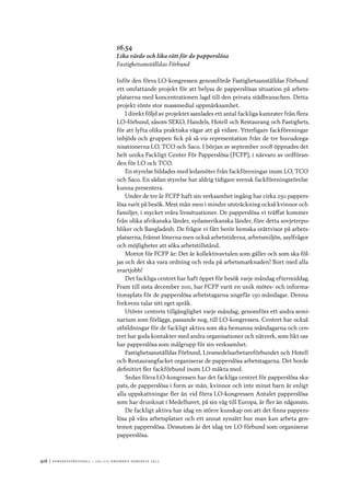 416	|	Ko n g r e ss p r oto k oll – L O s 2 7 e o r d i n a r i e k o n g r e ss 2 0 1 2
16.54
Lika värde och lika rätt för de papperslösa
Fastighetsanställdas Förbund
Inför den förra LO-kongressen genomförde Fastighetsanställdas Förbund
ett omfattande projekt för att belysa de papperslösas situation på arbets-
platserna med koncentrationen lagd till den privata städbranschen. Detta
projekt rönte stor massmedial uppmärksamhet.
I direkt följd av projektet samlades ett antal fackliga kamrater från flera
LO-förbund, såsom SEKO, Handels, Hotell och Restaurang och Fastighets,
för att lyfta olika praktiska vägar att gå vidare. Ytterligare fackföreningar
inbjöds och gruppen fick på så vis representation från de tre huvudorga-
nisationerna LO, TCO och Saco. I början av september 2008 öppnades det
helt unika Fackligt Center För Papperslösa (FCFP), i närvaro av ordföran-
den för LO och TCO.
En styrelse bildades med ledamöter från fackföreningar inom LO, TCO
och Saco. En sådan styrelse har aldrig tidigare svensk fackföreningsrörelse
kunna presentera.
Under de tre år FCFP haft sin verksamhet ingång har cirka 250 pappers-
lösa varit på besök. Mest män men i mindre utsträckning också kvinnor och
familjer, i mycket svåra livssituationer. De papperslösa vi träffat kommer
från olika afrikanska länder, sydamerikanska länder, före detta sovjetrepu-
bliker och Bangladesh. De frågor vi fått berör hemska orättvisor på arbets-
platserna, främst lönerna men också arbetstiderna, arbetsmiljön, asylfrågor
och möjligheter att söka arbetstillstånd.
Mottot för FCFP är: Det är kollektivavtalen som gäller och som ska föl-
jas och det ska vara ordning och reda på arbetsmarknaden! Bort med alla
svartjobb!
Det fackliga centret har haft öppet för besök varje måndag eftermiddag.
Fram till sista december 2011, har FCFP varit en unik mötes- och informa-
tionsplats för de papperslösa arbetstagarna ungefär 150 måndagar. Denna
frekvens talar sitt eget språk.
Utöver centrets tillgänglighet varje måndag, genomförs ett andra semi-
narium som förläggs, passande nog, till LO-kongressen. Centret har också
utbildningar för de fackligt aktiva som ska bemanna måndagarna och cen-
tret har goda kontakter med andra organisationer och nätverk, som likt oss
har papperslösa som målgrupp för sin verksamhet.
Fastighetsanställdas Förbund, Livsmedelsarbetareförbundet och Hotell
och Restaurangfacket organiserar de papperslösa arbetstagarna. Det borde
definitivt fler fackförbund inom LO mäkta med.
Sedan förra LO-kongressen har det fackliga centret för papperslösa ska-
pats, de papperslösa i form av män, kvinnor och inte minst barn är enligt
alla uppskattningar fler än vid förra LO-kongressen Antalet papperslösa
som har drunknat i Medelhavet, på sin väg till Europa, är fler än någonsin.
De fackligt aktiva har idag en större kunskap om att det finns pappers-
lösa på våra arbetsplatser och ett annat synsätt hur man kan arbeta gen-
temot papperslösa. Dessutom är det idag tre LO förbund som organiserar
papperslösa.
 