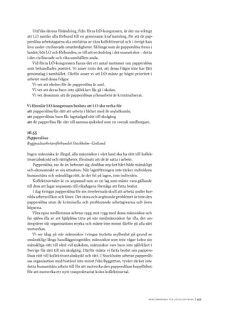 A r b e tsma r k n a d o c h s y ss e ls ätt n i n g 	|	417
Utifrån denna förändring, från förra LO-kongressen, är det nu viktigt
att LO samlar alla förbund till en gemensam kraftsamling, för att de pap-
perslösa arbetstagarna ska omfattas av våra kollektivavtal och i övrigt kan
leva under civiliserade omständigheter. Så länge som de papperslösa finns i
landet, bör LO och förbunden, se till att en ändring i det snarast sker – detta
i det civiliserade och rika samhällets anda.
Vid förra LO-kongressen fanns det ett antal motioner om papperslösa
som behandlades positivt. Vi anser trots det, att dessa frågor inte har fått
genomslag i samhället. Därför anser vi att LO måste ge högre prioritet i
arbetet med dessa frågor.
Vi vet att vården för de papperslösa är usel.
Vi vet att deras barn inte självklart får gå i skolan.
Vi vet dessutom att de papperslösas yrkesarbete är kriminaliserat.
Vi föreslår LO-kongressen besluta att LO ska verka för
att	papperslösa får rätt att arbeta i likhet med de asylsökande,
att	papperslösas barn får lagstadgad rätt till skolgång
att	de papperlösa får rätt till samma sjukvård som en svensk medborgare.
16.55
Papperslösa
Byggnadsarbetareförbundet Stockholm–Gotland
Ingen människa är illegal, alla människor i vårt land ska ha rätt till kollek-
tivavtalsskydd och rättigheter, förutsatt att de är satta i arbete.
Papperslösa, var de än befinner sig, drabbas mycket hårt både mänskligt
och ekonomiskt av sin situation. När lagstiftningen inte täcker individens
humanitära och mänskliga rätt, är det fel på lagen, inte individen.
Kollektivavtalet är en anpassad ram av en lag som måste vara gällande
till dess att lagar anpassats till riksdagens förmåga att fatta beslut.
I dag tvingas papperslösa för sin överlevnads skull att arbeta under hor-
ribla arbetsvillkor och löner. Det stora och avgörande problemet är inte den
papperslösa utan de kriminella och profiterande arbetsgivarna och även
köparna.
Våra egna medlemmar arbetar rygg mot rygg med dessa människor och
far själva illa av att hjälplösa titta på när medmänniskor far illa, det un-
dergräver vår organisations styrka och måste inte minst därför på alla sätt
motverkas.
Vi ser idag på när människor tvingas invänta asylbeslut på grund av
omänskligt långa handläggningstider, människor som inte vågar kräva sin
mänskliga rätt till vård vid sjukdom, människor vars barn inte självklart i
Sverige får rätt till sin skolgång. Därför måste vi fatta beslut om pappers-
lösas rätt till kollektivavtalsskydd och rätt. I Stockholm arbetar papperslö-
sas organisation med bistånd inte minst från Byggettan, tyvärr räcker inte
detta humanitära arbete till för att motverka den papperslösas hopplöshet.
För att motverka ett nytt trasproletariat krävs kollektivavtal.
 