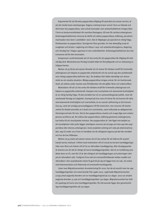 420	|	Ko n g r e ss p r oto k oll – L O s 2 7 e o r d i n a r i e k o n g r e ss 2 0 1 2
Argumentet för att förneka papperslösa tillgång till sjukvård och annan service, är
att det skulle kosta skattepengar. Dagens ordning kostar också i form av lidande och
förtvivlan hos papperslösa, men också kostnader som arbetarkollektivet tvingas bära
i form av konkurrensfördelar för oseriösa företagare, till men för seriösa arbetsgivare.
Arbetstagarkollektivets intresse är därför att stärka papperslösas ställning, på arbets-
marknaden men även i samhället i stort. Där är tillgången på sjukvård en viktig fråga.
Förekomsten av papperslösa i Sverige har flera grunder. En inte obetydlig orsak är
svagheter och brister i reglering och tillsyn i asyl- och arbetskraftsreglerna. Regering
och riksdag har i frågan uppvisat en stor underlåtenhet. Arbetstagarkollektivet ska inte
ensamma stå för den kostnaden.
Kongressen 2008 beslutade att LO ska verka för att papperslösa får tillgång till nöd-
vändig vård. Motionärernas förslag innebär både ett förtydligande och en skärpning av
tidigare beslut.
Motion 16.55 första att-satsen föreslår att LO verkar för hårdare straff för kriminella
arbetsgivare och köpare av papperslös arbetskraft och tar också upp den problematik
som många papperslösa befinner sig i. De drabbas hårt både mänskligt och ekono-
miskt av sin utsatta situation. Många papperslösa tvingas också, för sin överlevnads
skull, att arbeta under mycket usla förhållanden när det gäller löner och arbetsvillkor.
Motionären vill att LO ska verka för hårdare straff för kriminella arbetsgivare och
köpare av papperslös arbetskraft. Kampen mot svartarbete och ekonomisk brottslighet
är en viktig facklig fråga. På det området har LO en sammanhängande politik, med väl
utarbetade förslag och åtgärder. Exempel på krav som LO driver för att komma till rätta
med ekonomisk brottslighet och svartarbete, är en svensk ratificering av ILO konven-
tion 94, samt att utvidga personalliggaren till fler branscher, mer resurser till skatte-
verket för ökade kontroller av f-skatt och svartarbete, samt införande av obligatoriska
tömningscentraler för taxi. Det är den papperslösas utsatta och svaga läge som arbets-
givaren profiterar på. Att stärka den papperslöses ställning gentemot arbetsgivaren,
kan bidra till att utnyttjandet minskar. Den papperslöse är i det läget inte betjänt av
att myndigheter eller polis lägger ytterligare resurser på att jaga och leta upp den pap-
perslöse eller dennes arbetsgivare. Inom projektet ordning och reda på arbetsmarkna-
den, tog LO under 2011 fram en handbok om de viktigaste lagarna på det här området
och hur de kan tillämpas.
Motion 16.55 andra att-satsen menar att LO ska verkar för att tiderna för asylsö-
kande kortas markant. I likhet med motionären vill LO också ha kortare handläggnings-
tider men först och främst vill LO ha en rättssäker handläggning. Alla riksdagspartier
är överens om att det är viktigt att korta handläggningstiden. Det är en inställning som
delas även av LO, men för LO är det viktigast att handläggningen och prövningen sker
på ett rättssäkert sätt. Troligtvis finns det ett motsatsförhållande mellan snabbt och
rättssäkert. Den asylsökande måste få god tid på sig att lägga fram sin sak, att ordna
med dokumentation och förbereda ett eventuellt överklagande.
Läser man Migrationsverkets årsredovisning för 2010, har de ett avsnitt som tar upp
handläggningstider och antal ärende från 1998–2010. 1998 hade Migrationsverket
11 639 antal avgjorda ärenden och en handläggningstid på 221 dagar. 2010 var antalet
avgjorda ärenden 31 256 och handläggningstiden 130 dagar. Migrationsverket har haft
ett uppdrag att korta sina handläggningstider, för närvarande ligger den genomsnitt-
liga handläggningstiden på 105 dagar.
 