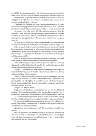 A r b e tsliv 	|	425
ver på Mitt Sveriges kampanjsida: I dag paketeras samma fenomen i en ip-
hone: jobba i morgon 11 till 17, ja eller nej, svara nu eller så förlorar du din tid.
Sms-jobbandet skapar en desperation efter arbetstimmar så stark att
möjligheten att ställa krav inte existerar. Sms-jobben är ett symtom på ett
arbetsliv som krackelerar i kanterna.
Vi ska jobba hårt från LOs sida för att begränsa möjligheterna att stapla
visstidsanställningar på visstidsanställningar i en lång rad. Vi ska slita hårt
för att rätten till tillsvidareanställningar ska stärkas på svensk arbetsmarknad.
Hur mycket vi än gillar jobbet och tiden med arbetskamrater finns det
annat här i livet. Barn och partner kräver sitt. Fritidsintressen och kanske
dans eller en konstkurs ska också in i livsschemat. Vardagssysslor ska skötas,
vänskapsband ska upprätthållas, och kanske ska ett eller annat tv-program
tittas på.
Det är viktigt att arbetstiden i framtiden kan vara kortare. En minskning
av den totala arbetstiden måste, precis som tidigare, ses på lite längre sikt.
Under de senaste 60 åren har arbetarrörelsen genom facklig och politisk
kamp genomfört förkortningar av arbetstiden. Kortare arbetsvecka, längre
semester och längre föräldraledighet är några exempel. Till det kommer
förkortningar av arbetstiden för skiftarbetare, ökad rätt till studieledighet
och lägre pensionsålder.
Under de senaste avtalsrörelserna har många förhandlingar om kollek-
tivavtal lett till överenskommelser om förkortningar av arbetstid.
I debatten framskymtar att det nästan är självklart att kortare arbetstid
ska uppnås med bibehållen lön. Då handlar det om fördelning av en ökad
tillväxt mellan löner och kortare arbetstid.
Tidigare LO-kongresser har fastställt den långsiktiga målsättningen för
framtida förkortningar av arbetstiden till 30 timmars arbetsvecka. Denna
målsättning ligger fortfarande fast.
I dikten En arbetares liv är billigt avslutar Jenny Wrangborg sin text med
några ord som man inte kan undvika att reflektera över: ”Om nätterna hör
jag Stig Sjödin tala till mig från ett annat århundrade och tänker att mycket
lite har förändrats på mycket lång tid. ’Kroppsarbete betyder att man betalar
med sin kropp för att få lön’”
Tydligare kan det inte skrivas.
Tryggheten och säkerheten på arbetsplatserna kan och får aldrig ned-
värderas till att handla om enklare regler för svenska företag. Det har vi
tillsammans med TCO och SACO försökt påverka regeringen att agera för.
I EU-kommissionens regelarbete vill man förenkla för mindre företag.
Så kallas nämligen försämrade krav på arbetsmiljön i det sammanhanget.
Det kan svensk fackföreningsrörelse aldrig acceptera. Vi vill forma ett
värdigt arbetsliv med värdiga villkor. Så måste alla företag omfattas av sam-
ma regelverk för arbetsmiljöarbetet.
Jag utgår från att regeringen med kraft driver den linjen inom EU-sam-
arbetet.
Förra året dog minst 1 400 personer till följd av sjukdom och arbetsolyckor
som hade orsakats av arbetsmiljön och arbetsförhållandena. Deras tragiska
öden och deras anhörigas sorg uppmärksammade vi den 27 april med en
tyst minut på Sveriges arbetsplatser.
 