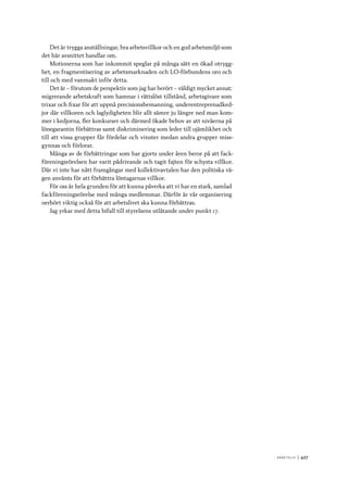 A r b e tsliv 	|	427
Det är trygga anställningar, bra arbetsvillkor och en god arbetsmiljö som
det här avsnittet handlar om.
Motionerna som har inkommit speglar på många sätt en ökad otrygg-
het, en fragmentisering av arbetsmarknaden och LO-förbundens oro och
till och med vanmakt inför detta.
Det är – förutom de perspektiv som jag har berört – väldigt mycket annat:
migrerande arbetskraft som hamnar i rättslöst tillstånd, arbetsgivare som
trixar och fixar för att uppnå precisionsbemanning, underentreprenadked-
jor där villkoren och laglydigheten blir allt sämre ju längre ned man kom-
mer i kedjorna, fler konkurser och därmed ökade behov av att nivåerna på
lönegarantin förbättras samt diskriminering som leder till ojämlikhet och
till att vissa grupper får fördelar och vinster medan andra grupper miss-
gynnas och förlorar.
Många av de förbättringar som har gjorts under åren beror på att fack-
föreningsrörelsen har varit pådrivande och tagit fajten för schysta villkor.
Där vi inte har nått framgångar med kollektivavtalen har den politiska vä-
gen använts för att förbättra löntagarnas villkor.
För oss är hela grunden för att kunna påverka att vi har en stark, samlad
fackföreningsrörelse med många medlemmar. Därför är vår organisering
oerhört viktig också för att arbetslivet ska kunna förbättras.
Jag yrkar med detta bifall till styrelsens utlåtande under punkt 17.
 