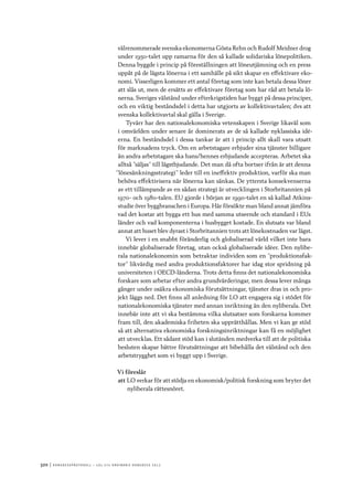 320	|	Ko n g r e ss p r oto k oll – L O s 2 7 e o r d i n a r i e k o n g r e ss 2 0 1 2
välrenommerade svenska ekonomerna Gösta Rehn och Rudolf Meidner drog
under 1950-talet upp ramarna för den så kallade solidariska lönepolitiken.
Denna byggde i princip på föreställningen att löneutjämning och en press
uppåt på de lägsta lönerna i ett samhälle på sikt skapar en effektivare eko-
nomi. Visserligen kommer ett antal företag som inte kan betala dessa löner
att slås ut, men de ersätts av effektivare företag som har råd att betala lö-
nerna. Sveriges välstånd under efterkrigstiden har byggt på dessa principer,
och en viktig beståndsdel i detta har utgjorts av kollektivavtalen; dvs att
svenska kollektivavtal skal gälla i Sverige.
Tyvärr har den nationalekonomiska vetenskapen i Sverige likaväl som
i omvärlden under senare år dominerats av de så kallade nyklassiska idé-
erna. En beståndsdel i dessa tankar är att i princip allt skall vara utsatt
för marknadens tryck. Om en arbetstagare erbjuder sina tjänster billigare
än andra arbetstagare ska hans/hennes erbjudande accepteras. Arbetet ska
alltså ”säljas” till lägstbjudande. Det man då ofta bortser ifrån är att denna
”lönesänkningsstrategi” leder till en ineffektiv produktion, varför ska man
behöva effektivisera när lönerna kan sänkas. De yttersta konsekvenserna
av ett tillämpande av en sådan strategi är utvecklingen i Storbritannien på
1970- och 1980-talen. EU gjorde i början av 1990-talet en så kallad Atkins-
studie över byggbranschen i Europa. Här försökte man bland annat jämföra
vad det kostar att bygga ett hus med samma utseende och standard i EUs
länder och vad komponenterna i husbygget kostade. En slutsats var bland
annat att huset blev dyrast i Storbritannien trots att lönekostnaden var lägst.
Vi lever i en snabbt föränderlig och globaliserad värld vilket inte bara
innebär globaliserade företag, utan också globaliserade idéer. Den nylibe-
rala nationalekonomin som betraktar individen som en ”produktionsfak-
tor” likvärdig med andra produktionsfaktorer har idag stor spridning på
universiteten i OECD-länderna. Trots detta finns det nationalekonomiska
forskare som arbetar efter andra grundvärderingar, men dessa lever många
gånger under osäkra ekonomiska förutsättningar, tjänster dras in och pro-
jekt läggs ned. Det finns all anledning för LO att engagera sig i stödet för
nationalekonomiska tjänster med annan inriktning än den nyliberala. Det
innebär inte att vi ska bestämma vilka slutsatser som forskarna kommer
fram till, den akademiska friheten ska upprätthållas. Men vi kan ge stöd
så att alternativa ekonomiska forskningsinriktningar kan få en möjlighet
att utvecklas. Ett sådant stöd kan i slutänden medverka till att de politiska
besluten skapar bättre förutsättningar att bibehålla det välstånd och den
arbetstrygghet som vi byggt upp i Sverige.
Vi föreslår
att	LO verkar för att stödja en ekonomisk/politisk forskning som bryter det
nyliberala rättesnöret.
 