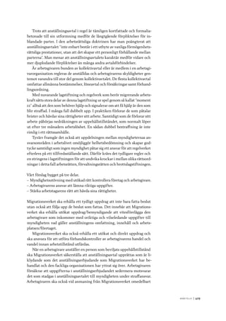 A r b e tsliv 	|	429
Trots att anställningsavtal i regel är tämligen kortfattade och formalia-
betonade till sin utformning medför de långtgående förpliktelser för in-
blandade parter. I den arbetsrättsliga doktrinen har man poängterat att
anställningsavtalet ”inte enbart består i ett utbyte av vanliga förmögenhets-
rättsliga prestationer, utan att det skapar ett personligt förhållande mellan
parterna”. Man menar att anställningsavtalets karaktär medför vidare och
mer djuplodande förpliktelser än många andra avtalsförbindelser.
Är arbetsgivaren bunden av kollektivavtal eller är medlem i en arbetsgi-
varorganisation regleras de anställdas och arbetsgivarens skyldigheter gen-
temot varandra till stor del genom kollektivavtalet. De flesta kollektivavtal
omfattar allmänna bestämmelser, löneavtal och försäkringar samt förhand-
lingsordning.
Med nuvarande lagstiftning och regelverk som berör migrerande arbets-
kraft sätts stora delar av denna lagstiftning ur spel genom så kallat ”moment
22” alltså att den som behöver hjälp och signalerar om att få hjälp är den som
blir straffad. I många fall dubbelt upp. I praktiken förlorar de som påtalar
brister och hävdar sina rättigheter sitt arbete. Samtidigt som de förlorar sitt
arbete påbörjas nedräkningen av uppehållstillståndet, som normalt löper
ut efter tre månaders arbetslöshet. En sådan dubbel bestraffning är inte
rimlig i ett rättssamhälle.
Tyvärr framgår det också att uppdelningen mellan myndigheternas an-
svarsområden i arbetslivet omöjliggör helhetsbedömning och skapar god-
tycke samtidigt som ingen myndighet påtar sig ett ansvar för att regelverket
efterlevs på ett tillfredsställande sätt. Därför krävs det tydligare regler och
en stringens i lagstiftningen för att undvika krockar i mellan olika rättsord-
ningar i detta fall arbetsrätten, förvaltningsrätten och brottslagstiftningen.
Vårt förslag bygget på tre delar.
–– Myndighetsutövning med utökad rätt kontrollera företag och arbetsgivare.
–– Arbetsgivarens ansvar att lämna riktiga uppgifter.
–– Stärka arbetstagarens rätt att hävda sina rättigheter.
Migrationsverket ska erhålla ett tydligt uppdrag att inte bara fatta beslut
utan också att följa upp de beslut som fattas. Det innebär att Migrations-
verket ska erhålla utökat uppdrag/bemyndigande att vitesförelägga den
arbetsgivare som inkommer med oriktiga och vilseledande uppgifter till
myndigheten vad gäller anställningens omfattning, innehåll och arbets-
platsen/företaget.
Migrationsverket ska också erhålla ett utökat och direkt uppdrag och
ska ansvara för att utföra förhandskontroller av arbetsgivarens handel och
vandel innan arbetstillstånd utfärdas.
När en arbetsgivare anställer en person som beviljats uppehållstillstånd
ska Migrationsverket säkerställa att anställningsavtal upprättas som är li-
klydande som det anställningserbjudande som Migrationsverket har be-
handlat och den fackliga organisationen har yttrat sig över. Arbetsgivaren
försäkrar att uppgifterna i anställningserbjudandet sedermera motsvarar
det som stadgas i anställningsavtalet till myndigheten under straffansvar.
Arbetsgivaren ska också vid anmaning från Migrationsverket omedelbart
 