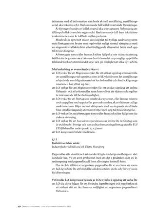 430	|	Ko n g r e ss p r oto k oll – L O s 2 7 e o r d i n a r i e k o n g r e ss 2 0 1 2
inkomma med all information som berör aktuell anställning, anställnings-
avtal, skattekonto och i förekommande fall kollektivavtalade försäkringar.
Är företaget bundet av kollektivavtal ska arbetsgivaren förbinda sig att
tillämpa kollektivavtalets regler och i förekommande fall även lokala över-
enskommelser som är träffade mellan parterna.
Missbruk av systemet måste vara kopplat till tydliga sanktionssystem
mot företagen som bryter mot regelverket enligt normal rättspraxis med
en stegrande straffskala från vitesföreläggande alternativt böter med upp-
till två års fängelse.
Arbetstagare som träder fram och söker hjälp ska inte riskera utvisning.
Istället ska de garanteras att stanna den tid som det ursprungliga uppehålls-
tillståndet och arbetstillståndet löper och ges möjlighet att söka nytt arbete.
Med anledning av ovanstående yrkar vi
att	LO verkar för att Migrationsverket får ett utökat uppdrag att säkerställa
att anställningsavtal upprättas som är liklydande som det anställnings-
erbjudande som Migrationsverket har behandlat och den fackliga orga-
nisationen har yttrat sig över,
att	LO verkar för att Migrationsverket får ett utökat uppdrag att utföra
förhands- och efterkontroller samt kontrollera att skatter och avgifter
är inlevererade till berörd myndighet,
att	LO verkar för att företag som missbrukar systemet, eller lämnar missvis-
ande uppgifter med uppsåt eller grov oaktsamhet, ska vidkännas tydliga
sanktioner som följer normal rättspraxis med en stegrande straffskala
från vitesföreläggande alternativt böter med upp till två års fängelse,
att	LO verkar för att arbetstagare som träder fram och söker hjälp inte ska
riskera utvisning,
att	LO verkar för att huvudentreprenörsansvar införs för de företag som
är etablerade i Sverige och som anlitar bemanningsföretag utanför EU/
ESS (Behandlas under punkt 17.1.2) samt
att	LO-kongressen bifaller motionen.
17.2
Kollektivavtalets värde
Industrifacket Metall avd 28, Västra Skaraborg
Papperslösa står utanför och saknar de rättigheter övriga medborgare i vårt
samhälle har. Vi ser även problemet med att det i praktiken sker en lö-
nedumpning med papperslösa då liten eller ingen kontroll finns.
Om det blir tillåtet att organisera papperslösa får vi en chans att starta
ett fackligt arbete för att bibehålla kollektivavtalets värde och ”löftet” inom
fackföreningen.
Vi föreslår LO-kongressen besluta ge LOs styrelse i uppdrag att verka för
att	LO ska driva frågan för att förändra lagstiftningen och regelverket på
ett sådant sätt att det finns en möjlighet att organisera papperslösa i
förbunden.
 