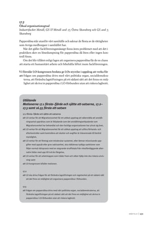 A r b e tsliv 	|	431
17.3
Ökad organisationsgrad
Industrifacket Metall, GS IF Metall avd 27, Östra Skaraborg och GS avd 7,
Skaraborg
Papperslösa står utanför vårt samhälle och saknar de flesta av de rättigheter
som övriga medborgare i samhället har.
När det gäller fackföreningsmässigt finns även problemet med att det i
praktiken sker en lönedumpning för papperslösa då liten eller ingen kon-
troll finns.
Om det blir tillåtet enligt lagen att organisera papperslösa får de en chans
att starta ett humanitärt arbete och bibehålla löftet inom fackföreningen.
Vi föreslår LO-kongressen besluta ge LOs styrelse i uppdrag att verka för
att	frågan om papperslösa drivs med vårt politiska organ, socialdemokra-
terna, att förändra lagstiftningen på ett sådant sätt att det finns en möj-
lighet att skriva in papperslösa i LO-förbunden utan att riskera lagbrott.
Utlåtande
Motionerna 17.1 första–fjärde och sjätte att-satserna, 17.2–
17.3 samt 16.55 första att-satsen
17.1 första–fjärde och sjätte att-satserna
att	LO verkar för att Migrationsverket får ett utökat uppdrag att säkerställa att anställ-
ningsavtal upprättas som är liklydande som det anställningserbjudande som
Migrationsverket har behandlat och den fackliga organisationen har yttrat sig över,
att	LO verkar för att Migrationsverket får ett utökat uppdrag att utföra förhands- och
efterkontroller samt kontrollera att skatter och avgifter är inlevererade till berörd
myndighet,
att	LO verkar för att företag som missbrukar systemet, eller lämnar missvisande upp-
gifter med uppsåt eller grov oaktsamhet, ska vidkännas tydliga sanktioner som
följer normal rättspraxis med en stegrande straffskala från vitesföreläggande alter-
nativt böter med upp till två års fängelse,
att	LO verkar för att arbetstagare som träder fram och söker hjälp inte ska riskera utvis-
ning samt
att	LO-kongressen bifaller motionen.
17.2
att	LO ska driva frågan för att förändra lagstiftningen och regelverket på ett sådant sätt
att det finns en möjlighet att organisera papperslösa i förbunden.
17.3
att	frågan om papperslösa drivs med vårt politiska organ, socialdemokraterna, att
förändra lagstiftningen på ett sådant sätt att det finns en möjlighet att skriva in
papperslösa i LO-förbunden utan att riskera lagbrott.
 
