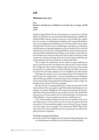 434	|	Ko n g r e ss p r oto k oll – L O s 2 7 e o r d i n a r i e k o n g r e ss 2 0 1 2
LAS
Motionerna 17.4–17.11
17.4
Begränsa arbetsgivarnas möjlighet att använda sig av otrygga anställ-
ningar
SEKO
Antalet otrygga jobb har ökat de senaste tjugo åren, unga, kvinnor, utlands-
födda och arbetare är överrepresenterade bland tidsbegränsat anställda och
deltidsanställda. Idag har knappt 20 procent av alla anställda eller ungefär
600 000 personer en tidsbegränsad anställning. Ett otryggt jobb behöver
inte vara en tidbegränsad anställning, det kan till exempel vara att jobba
ofrivillig deltid. Det kan vara att anställningen visserligen är en tillsvidare-
anställning men att tjänstgöringsgraden är låg och kanske till och med helt
ospecificerad. Av de 600 000 visstidsanställda på svensk arbetsmarknad är
dessutom hälften deltidsarbetande. Många av dem önskar ett fast jobb och
mer arbetstid, så att de kan leva på sin lön. Det är enligt vår mening en både
oroande och orimlig utveckling, att de som har den svagaste ställningen på
arbetsmarknaden ska bära arbetsgivarens ekonomiska risker.
När vi frågat våra medlemmar om hur viktig en trygg anställning är,
svarar 97 procent att det är ett absolut krav, eller att det är mycket viktigt.
När vi frågat om vilken enskilt viktigaste orsak till att kunna känna trygg-
het på jobbet är svarade de flesta, en fast anställning, tätt följt av att kunna
leva på sin lön, det tredje vanligaste svaret är möjligheten att arbeta heltid.
Arbetsgivarnas önskan om att precisionsbemanna, det vill säga bara be-
tala för exakt rätt mängd arbete, i varje givet ögonblick, genom tidbegrän-
sade anställningar, deltid och inhyrd personal, pressar företagens kostnader
och det ekonomiska risktagandet flyttas till löntagarna, i form av lägre och
oregelbundnare inkomst och större otrygghet.
För den som har en otrygg anställning är en låg, oviss inkomst inte det
enda problemet. Hur man upplever sig bli behandlad på arbetsplatsen är yt-
terligare ett problem. Möjligheten till kompetensutveckling och lärande i
jobbet blir ofta begränsat. Man är inte och känner sig inte, lika värdefull för
arbetsgivaren och rustas därför inte för arbetsmarknaden och kommande
jobbmöjligheter i samma utsträckning som fast anställd personal.
Våra visstidsanställda medlemmar vittnar om en ständig oro för att de
åter måste ge sig ut och leta arbete och över pressen att prestera för att få
stanna kvar. En fast anställning upplevs som en lättnad. Det ger känslan
av att man duger och är en i gänget. Av de medlemmar SEKO frågat, skulle
alla tacka ja till en fast anställning, även de som planerade att studera eller
jobba med annat i framtiden.
Vi föreslår att kongressen beslutar
att	LO ska verka för att möjligheterna till visstidsanställning begränsas och
att tidsbegränsade anställdas rätt till tillsvidareanställning stärks,
 