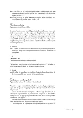 A r b e tsliv 	|	435
att	LO ska verka för att visstidsanställda inte ska diskrimineras med avse-
ende på lön eller arbetsvillkor jämfört med tillvidareanställda (Behandlas
under punkt 17.1.2.)
att	LO ska verka för att heltid ska vara en rättighet och att deltid ska vara
en möjlighet. (Behandlas under punkt 17.2.)
17.5
Tillsvidareanställning
Byggnadsarbetareförbundet Skåne
Grunden för vår svenska modell ligger i att arbetsmarknadens parter träf-
far överenskommelse om vilka regler som ska gälla på arbetsmarknaden
och med kompletterande lagar som gäller hela arbetsmarknaden. Detta sätt
att reglera arbetsmarknaden har under mycket lång tid varit ett vinnande
koncept både för löntagarna och företagen. En fråga som enligt vår me-
ning borde regleras av parterna utifrån varje branschs förutsättningar är
anställningsformerna.
Vi föreslår
att	LO verkar för att enbart tillsvidareanställning ska vara lagstadgad och
eventuellt övriga anställningsformer förhandlas mellan arbetsmarkna-
dens parter.
17.6
Försvar av LAS
Transportarbetareförbundet avd 3, Göteborg
Då Lagen om anställningsskydd alltmer urholkas borde LO verka för att
medlemmarna skall känna sig tryggare i sin anställning.
Vi föreslår
att	LO verkar för att inhyrd personal inte får användas under perioder då
det finns anställda som har rätt till återanställning.
17.7
§ 39 i Lagen om anställningsskydd
Pappersindustriarbetareförbundet avd 68, Hallstavik
Paragraf 7 i Lagen om anställningsskydd är en grundläggande paragraf i
lagen. Där stadgas att en uppsägning från arbetsgivarens sida ska vara sak-
ligt grundad.
Denna centrala paragraf undergrävs i och med § 39. Där står ”Om en
arbetsgivare vägrar att rätta sig efter en dom, varigenom en domstol har
ogiltigförklarat en uppsägning eller ett avskedande ska anställningsförhål-
landet anses som upplöst.”
Fortsättningen beskriver omfattningen av det skadestånd som arbetsgi-
varen ska betala då han åsidosätter domstolens beslut.
Denna möjlighet att köpa sig fri från lagens regler om saklig grund för
 