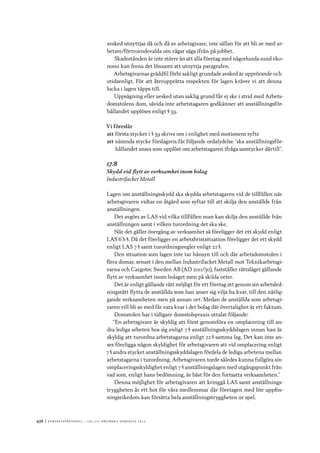 436	|	Ko n g r e ss p r oto k oll – L O s 2 7 e o r d i n a r i e k o n g r e ss 2 0 1 2
avsked utnyttjas då och då av arbetsgivare, inte sällan för att bli av med ar-
betare/förtroendevalda om vågar säga ifrån på jobbet.
Skadestånden är inte större än att alla företag med någorlunda sund eko-
nomi kan finna det lönsamt att utnyttja paragrafen.
Arbetsgivarnas gräddfil förbi sakligt grundade avsked är upprörande och
otidsenligt. För att återupprätta respekten för lagen kräver vi att denna
lucka i lagen täpps till.
Uppsägning eller avsked utan saklig grund får ej ske i strid med Arbets-
domstolens dom, såvida inte arbetstagaren godkänner att anställningsför-
hållandet upplöses enligt § 39.
Vi föreslår
att	första stycket i § 39 skrivs om i enlighet med motionens syfte
att	nämnda stycke förslagsvis får följande ordalydelse ”ska anställningsför-
hållandet anses som upplöst om arbetstagaren ifråga samtycker därtill”.
17.8
Skydd vid flytt av verksamhet inom bolag
Industrifacket Metall
Lagen om anställningsskydd ska skydda arbetstagaren vid de tillfällen när
arbetsgivaren vidtar en åtgärd som syftar till att skilja den anställde från
anställningen.
Det avgörs av LAS vid vilka tillfällen man kan skilja den anställde från
anställningen samt i vilken turordning det ska ske.
När det gäller övergång av verksamhet så föreligger det ett skydd enligt
LAS 6 b §. Då det föreligger en arbetsbristsituation föreligger det ett skydd
enligt LAS 7 § samt turordningsregler enligt 22 §.
Den situation som lagen inte tar hänsyn till och där arbetsdomstolen i
flera domar, senast i den mellan Industrifacket Metall mot Teknikarbetsgi-
varna och Cargotec Sweden AB (AD 2011/30), fastställer rättsläget gällande
flytt av verksamhet inom bolaget men på skilda orter.
Det är enligt gällande rätt möjligt för ett företag att genom sin arbetsled-
ningsrätt flytta de anställda som han anser sig vilja ha kvar, till den närlig-
gande verksamheten men på annan ort. Medan de anställda som arbetsgi-
varen vill bli av med får vara kvar i det bolag där övertalighet är ett faktum.
Domstolen har i tidigare domstolspraxis uttalat följande:
”En arbetsgivare är skyldig att först genomföra en omplacering till an-
dra lediga arbeten hos sig enligt 7 § anställningsskyddslagen innan han är
skyldig att turordna arbetstagarna enligt 22 § samma lag. Det kan inte an-
ses föreligga någon skyldighet för arbetsgivaren att vid omplacering enligt
7 § andra stycket anställningsskyddslagen fördela de lediga arbetena mellan
arbetstagarna i turordning. Arbetsgivaren torde således kunna fullgöra sin
omplaceringsskyldighet enligt 7 § anställningslagen med utgångspunkt från
vad som, enligt hans bedömning, är bäst för den fortsatta verksamheten.”
Denna möjlighet för arbetsgivaren att kringgå LAS samt anställnings-
tryggheten är ett hot för våra medlemmar där företagen med lite uppfin-
ningsrikedom kan försätta hela anställningstryggheten ur spel.
 