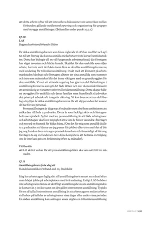A r b e tsliv 	|	439
att	detta arbete syftar till att intensifiera diskussioner om samverkan mellan
förbunden gällande medlemsrekrytering och organisering för grupper
med otrygga anställningar. (Behandlas under punkt 13.2.1.)
17.10
LAS
Byggnadsarbetareförbundet Skåne
De olika anställningsformer som finns reglerade i LAS har medfört och syf-
tat till att företag ska kunna anställa medarbetare trots korta framtidsutsik-
ter. Detta har bidragit till en väl fungerande arbetsmarknad, där företagen
har vågat investera och blicka framåt. Skyddet för den enskilde som säljer
arbete, har inte varit det bästa inom flera av de olika anställningsformerna,
med undantag för tillsvidareanställning. I takt med att klimatet på arbets-
marknaden hårdnat och företagen alltmer ser sina anställda som nummer
och inte som människor blir det ännu viktigare med en grundtrygghet för
den anställde. Vi vet att sittande regering har gjort en del förändringar i
anställningsformerna som gör det både lättare och mer ekonomiskt lönsamt
att använda sig av varianter utöver tillsvidareanställning. Detta skapar både
en otrygghet för enskilda och deras familjer men framförallt så påverkar
det priset på arbetskraft i negativ riktning. Vi kan även se att en del före-
tag utnyttjar de olika anställningsformerna för att slippa undan det ansvar
de har för sin personal.
Provanställningen är idag max 6 månader men det finns ambitionen att
utöka den till hela 24 månader. Detta är som fackligt aktiv och löntagare
helt oacceptabelt. Syftet med en provanställning är att både arbetsgivare
och arbetstagare ska få en möjlighet att se om de finner varandra i företaget
och tror på en framtid för bådas bästa. (Om det för mig som anställd skulle
ta 24 månader att känna om jag passar för jobbet eller trivs med det så bör
jag nog fundera över min egen personkännedom och ömsesidigt så bör nog
företagen ta sig en funderare över deras kompetens att bedöma en tillgång,
om de inte kan göra en bedömning efter 24 månader).
Vi föreslår
att	LO aktivt verkar för att provanställningstiden ska vara satt till tre må-
nader.
17.11
Anställningsbevis från dag ett
Handelsanställdas Förbund avd 20, Stockholm
Idag har arbetstagare laglig rätt till anställningsbevis senast en månad efter
man börjat jobba på arbetsplatsen med två undantag. Enligt LAS behöver
inte arbetsgivaren lämna ut skriftligt anställningsbevis om anställningstiden
är kortare än 3 veckor samt om det gäller intermittent anställning. Typiskt
för en så kallad intermittent anställning är att arbetstagaren endast arbetar
vid behov på kallelse av arbetsgivaren vissa dagar eller under vissa perioder.
En sådan anställning kan antingen anses utgöra en tillsvidareanställning
 