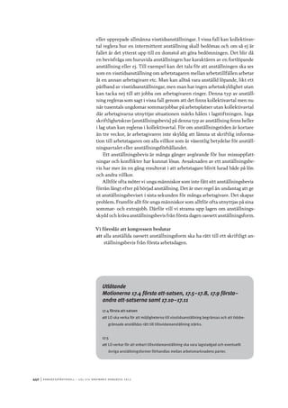 440	|	Ko n g r e ss p r oto k oll – L O s 2 7 e o r d i n a r i e k o n g r e ss 2 0 1 2
eller upprepade allmänna visstidsanställningar. I vissa fall kan kollektivav-
tal reglera hur en intermittent anställning skall bedömas och om så ej är
fallet är det ytterst upp till en domstol att göra bedömningen. Det blir då
en bevisfråga om huruvida anställningen har karaktären av en fortlöpande
anställning eller ej. Till exempel kan det tala för att anställningen ska ses
som en visstidsanställning om arbetstagaren mellan arbetstillfällen arbetar
åt en annan arbetsgivare etc. Man kan alltså vara anställd löpande, likt ett
pärlband av visstidsanställningar, men man har ingen arbetsskyldighet utan
kan tacka nej till att jobba om arbetsgivaren ringer. Denna typ av anställ-
ning regleras som sagt i vissa fall genom att det finns kollektivavtal men nu
när tusentals ungdomar sommarjobbar på arbetsplatser utan kollektivavtal
där arbetsgivarna utnyttjar situationen märks hålen i lagstiftningen. Inga
skriftlighetskrav (anställningsbevis) på denna typ av anställning finns heller
i lag utan kan regleras i kollektivavtal. För om anställningstiden är kortare
än tre veckor, är arbetsgivaren inte skyldig att lämna ut skriftlig informa-
tion till arbetstagaren om alla villkor som är väsentlig betydelse för anställ-
ningsavtalet eller anställningsförhållandet.
Ett anställningsbevis är många gånger avgörande för hur missuppfatt-
ningar och konflikter har kunnat lösas. Avsaknaden av ett anställningsbe-
vis har mer än en gång resulterat i att arbetstagare blivit lurad både på lön
och andra villkor.
Alltför ofta möter vi unga människor som inte fått sitt anställningsbevis
förrän långt efter på börjad anställning. Det är mer regel än undantag att ge
ut anställningsbeviset i sista sekunden för många arbetsgivare. Det skapar
problem. Framför allt för unga människor som alltför ofta utnyttjas på sina
sommar- och extrajobb. Därför vill vi strama upp lagen om anställnings-
skydd och kräva anställningsbevis från första dagen oavsett anställningsform.
Vi föreslår att kongressen beslutar
att	alla anställda oavsett anställningsform ska ha rätt till ett skriftligt an-
ställningsbevis från första arbetsdagen.
Utlåtande
Motionerna 17.4 första att-satsen, 17.5–17.8, 17.9 första–
andra att-satserna samt 17.10–17.11
17.4 första att-satsen
att	LO ska verka för att möjligheterna till visstidsanställning begränsas och att tidsbe-
gränsade anställdas rätt till tillsvidareanställning stärks.
17.5
att	LO verkar för att enbart tillsvidareanställning ska vara lagstadgad och eventuellt
övriga anställningsformer förhandlas mellan arbetsmarknadens parter.
 