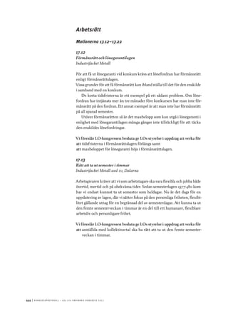 444	|	Ko n g r e ss p r oto k oll – L O s 2 7 e o r d i n a r i e k o n g r e ss 2 0 1 2
Arbetsrätt
Motionerna 17.12–17.22
17.12
Förmånsrätt och lönegarantilagen
Industrifacket Metall
För att få ut lönegaranti vid konkurs krävs att lönefordran har förmånsrätt
enligt förmånsrättslagen.
Vissa grunder för att få förmånsrätt kan ibland ställa till det för den enskilde
i samband med en konkurs.
De korta tidsfristerna är ett exempel på ett sådant problem. Om löne-
fordran har intjänats mer än tre månader före konkursen har man inte för-
månsrätt på den fordran. Ett annat exempel är att man inte har förmånsrätt
på all sparad semester.
Utöver förmånsrätten så är det maxbelopp som kan utgå i lönegaranti i
enlighet med lönegarantilagen många gånger inte tillräckligt för att täcka
den enskildes lönefordringar.
Vi föreslår LO-kongressen besluta ge LOs styrelse i uppdrag att verka för
att	tidsfristerna i förmånsrättslagen förlängs samt
att	maxbeloppet för lönegaranti höjs i förmånsrättslagen.
17.13
Rätt att ta ut semester i timmar
Industrifacket Metall avd 10, Dalarna
Arbetsgivaren kräver att vi som arbetstagare ska vara flexibla och jobba både
övertid, mertid och på obekväma tider. Sedan semesterlagen 1977:480 kom
har vi endast kunnat ta ut semester som heldagar. Nu är det dags för en
uppdatering av lagen, där vi sätter fokus på den personliga friheten, flexibi-
litet gällande uttag för en begränsad del av semesterdagar. Att kunna ta ut
den femte semesterveckan i timmar är en del till ett humanare, flexiblare
arbetsliv och personligare frihet.
Vi föreslår LO-kongressen besluta ge LOs styrelse i uppdrag att verka för
att	anställda med kollektivavtal ska ha rätt att ta ut den femte semester-
veckan i timmar.
 