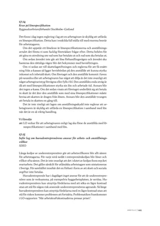 A r b e tsliv 	|	445
17.14
Krav på lönespecifikation
Byggnadsarbetareförbundet Stockholm–Gotland
Det finns i dag ingen reglering i lag att en arbetsgivare är skyldig att utfärda
en lönespecifikation. Detta kan i enskilda fall ställa till med enorma besvär
för arbetstagaren.
Om det uppstår ett lönekrav är lönespecifikationerna och anställnings-
avtalet det första vi som facklig företrädare frågar efter. Detta behövs för
att göra en utredning om vad som har betalats ut och vad som ska betalas ut.
Om sedan ärendet inte går att lösa förhandlingsvägen och ärendet ska
hanteras den rättsliga vägen blir det bekymmer med bevisföringen.
Om vi sedan ser till skattelagstiftningen och reglerna för att få ersätt-
ning från a-kassan så ligger bevisbördan på den anställde att kunna styrka
inkomst och inbetald skatt. Om företaget och den anställde kommit i luven
på varandra eller att arbetsgivaren har något att dölja är det inte ovanligt att
något arbetsgivarintyg förvägras eller fylls i fel. Den anställdes enda utväg är
då att med lönespecifikationer styrka sin lön och arbetade tid. Annars blir
det ingen a-kassa. Om det sedan visats att företaget underlåtit sig att betala
in skatt är det åter den anställde som med sina lönespecifikationer måste
bevisa att skatten är dragen från lönen. Annars blir den anställde tvungen
att betala in skatten en gång till.
Det är inte rimligt att lagen om anställningsskydd inte reglerar att ar-
betsgivaren är skyldig att utfärda en lönespecifikation i samband med lön
när det är en så viktig handling.
Vi föreslår
att	LO verkar för att arbetsgivaren enligt lag ska förse de anställda med lö-
nespecifikationer i samband med lön.
17.15
Inför lag om huvudentreprenörens ansvar för arbets- och anställnings-
villkor
SEKO
Långa kedjor av underentreprenörer gör att arbetsvillkoren blir allt sämre
för arbetstagarna. För varje nivå nedåt i entreprenörskedjan blir löner och
villkor ofta sämre. Det är inte ovanligt att det i slutet av kedjan finns mycket
svartarbete. Det gäller särskilt för utländska arbetstagare som utstationeras
i Sverige. För samhället innebär det en förlust i form av att skatt och sociala
avgifter inte betalas.
Huvudentreprenör har i dagsläget inget ansvar för att de underentrepre-
nörer som är verksamma, på exempelvis byggarbetsplatser, är seriösa. Hu-
vudentreprenören kan utnyttja fördelarna med att söka en lägre kostnad
utan att stå för någon risk avseende underentreprenörens agerande. Så länge
huvudentreprenören kan utnyttja fördelarna med en lägre kostnad utan att
stå för risken kommer problemen att fortsätta. Problematiken framkommer
i LO-rapporten ”När arbetskraftskostnaderna pressar priset”.
 