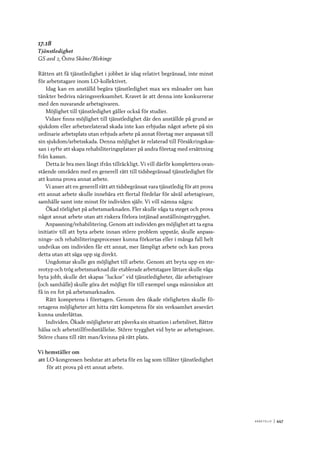 A r b e tsliv 	|	447
17.18
Tjänstledighet
GS avd 2, Östra Skåne/Blekinge
Rätten att få tjänstledighet i jobbet är idag relativt begränsad, inte minst
för arbetstagare inom LO-kollektivet.
Idag kan en anställd begära tjänstledighet max sex månader om han
tänkter bedriva näringsverksamhet. Kravet är att denna inte konkurrerar
med den nuvarande arbetsgivaren.
Möjlighet till tjänstledighet gäller också för studier.
Vidare finns möjlighet till tjänstledighet där den anställde på grund av
sjukdom eller arbetsrelaterad skada inte kan erbjudas något arbete på sin
ordinarie arbetsplats utan erbjuds arbete på annat företag mer anpassat till
sin sjukdom/arbetsskada. Denna möjlighet är relaterad till Försäkringskas-
san i syfte att skapa rehabiliteringsplatser på andra företag med ersättning
från kassan.
Detta är bra men långt ifrån tillräckligt. Vi vill därför komplettera ovan-
stående områden med en generell rätt till tidsbegränsad tjänstledighet för
att kunna prova annat arbete.
Vi anser att en generell rätt att tidsbegränsat vara tjänstledig för att prova
ett annat arbete skulle innebära ett flertal fördelar för såväl arbetsgivare,
samhälle samt inte minst för individen själv. Vi vill nämna några:
Ökad rörlighet på arbetsmarknaden. Fler skulle våga ta steget och prova
något annat arbete utan att riskera förlora intjänad anställningstrygghet.
Anpassning/rehabilitering. Genom att individen ges möjlighet att ta egna
initiativ till att byta arbete innan större problem uppstår, skulle anpass-
nings- och rehabiliteringsprocesser kunna förkortas eller i många fall helt
undvikas om individen får ett annat, mer lämpligt arbete och kan prova
detta utan att säga upp sig direkt.
Ungdomar skulle ges möjlighet till arbete. Genom att bryta upp en ste-
reotyp och trög arbetsmarknad där etablerade arbetstagare lättare skulle våga
byta jobb, skulle det skapas ”luckor” vid tjänstledigheter, där arbetsgivare
(och samhälle) skulle göra det möjligt för till exempel unga människor att
få in en fot på arbetsmarknaden.
Rätt kompetens i företagen. Genom den ökade rörligheten skulle fö-
retagens möjligheter att hitta rätt kompetens för sin verksamhet avsevärt
kunna underlättas.
Individen. Ökade möjligheter att påverka sin situation i arbetslivet. Bättre
hälsa och arbetstillfredsställelse. Större trygghet vid byte av arbetsgivare.
Större chans till rätt man/kvinna på rätt plats.
Vi hemställer om
att	LO-kongressen beslutar att arbeta för en lag som tillåter tjänstledighet
för att prova på ett annat arbete.
 