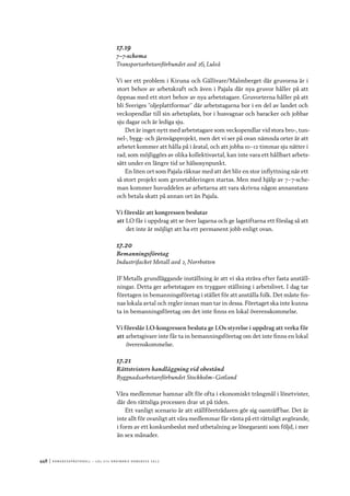 448	|	Ko n g r e ss p r oto k oll – L O s 2 7 e o r d i n a r i e k o n g r e ss 2 0 1 2
17.19
7–7-schema
Transportarbetareförbundet avd 26, Luleå
Vi ser ett problem i Kiruna och Gällivare/Malmberget där gruvorna är i
stort behov av arbetskraft och även i Pajala där nya gruvor håller på att
öppnas med ett stort behov av nya arbetstagare. Gruvorterna håller på att
bli Sveriges ”oljeplattformar” där arbetstagarna bor i en del av landet och
veckopendlar till sin arbetsplats, bor i husvagnar och baracker och jobbar
sju dagar och är lediga sju.
Det är inget nytt med arbetstagare som veckopendlar vid stora bro-, tun-
nel-, bygg- och järnvägsprojekt, men det vi ser på ovan nämnda orter är att
arbetet kommer att hålla på i åratal, och att jobba 10–12 timmar sju nätter i
rad, som möjliggörs av olika kollektivavtal, kan inte vara ett hållbart arbets-
sätt under en längre tid ur hälsosynpunkt.
En liten ort som Pajala räknar med att det blir en stor inflyttning när ett
så stort projekt som gruvetableringen startas. Men med hjälp av 7–7-sche-
man kommer huvuddelen av arbetarna att vara skrivna någon annanstans
och betala skatt på annan ort än Pajala.
Vi föreslår att kongressen beslutar
att	LO får i uppdrag att se över lagarna och ge lagstiftarna ett förslag så att
det inte är möjligt att ha ett permanent jobb enligt ovan.
17.20
Bemanningsföretag
Industrifacket Metall avd 2, Norrbotten
IF Metalls grundläggande inställning är att vi ska sträva efter fasta anställ-
ningar. Detta ger arbetstagare en tryggare ställning i arbetslivet. I dag tar
företagen in bemanningsföretag i stället för att anställa folk. Det måste fin-
nas lokala avtal och regler innan man tar in dessa. Företaget ska inte kunna
ta in bemanningsföretag om det inte finns en lokal överenskommelse.
Vi föreslår LO-kongressen besluta ge LOs styrelse i uppdrag att verka för
att	arbetsgivare inte får ta in bemanningsföretag om det inte finns en lokal
överenskommelse.
17.21
Rättstvisters handläggning vid obestånd
Byggnadsarbetareförbundet Stockholm–Gotland
Våra medlemmar hamnar allt för ofta i ekonomiskt trångmål i lönetvister,
där den rättsliga processen drar ut på tiden.
Ett vanligt scenario är att ställföreträdaren gör sig oanträffbar. Det är
inte allt för ovanligt att våra medlemmar får vänta på ett rättsligt avgörande,
i form av ett konkursbeslut med utbetalning av lönegaranti som följd, i mer
än sex månader.
 