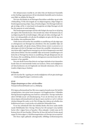 A r b e tsliv 	|	449
Det rättsprocessen innebär är, att tiden från att lönekravet framställs
av den fackliga organisationen till att obeståndet fastställs med en konkurs
som följd, tar alldeles för lång tid.
Det som ofta händer är att företagets företrädare underlåter sig att träda
i förhandling. Vi blir då tvingade att via delgivningsman, delge bolaget en
betalningsanmaning enligt 2 kap. 9 § konkurslagen. Om företaget ändå inte
går att delge, så får vi i sista hand via kungörelse att delge företaget och då
har det passerat ett antal månader.
När betalningsanmaningen till slut nått bolaget ska man ha en tid på sig
att reglera eller bestrida kravet. Om ärendet ska vidare till domstol, ska en
ny delgivning ske för att kalla bolaget, vilket gör att tiden ytterligare går. Vi
lever i ett rättssamhälle och alla ska få möjlighet att göra rätt för sig, men
det drabbar våra medlemmar hårt.
Under denna tid innehar den anställde en anställning och ska sägas upp
av arbetsgivaren om företaget har arbetsbrist. Om den anställde väljer att
säga upp sig själv, och gå på a-kassa, förlorar denne minst 20 procent av er-
sättningen och det är företaget som försatt den anställde i situationen och
inte denne själv. Lagstiftarens mening är ju att det är lönegarantin som skall
täcka denna förlust. Om den anställde väljer att kvarstå i anställningen och
kräva lön av företaget har denne en anställning. Det går därigenom inte att
få a-kassa, eller socialbidrag, då det är arbetsgivaren som ska betala lön. Ett
moment 22 har uppstått.
Det som skulle kunna lösa detta är om lagen ändrades så att domstolen
kunde fatta ett interimistiskt beslut om kunkurs. Detta med möjligheten
att häva konkursen om ett begärande om hävande inkommer, efter en re-
troaktiv delgivning av beslutet.
Vi föreslår
att	LOs styrelse får i uppdrag att utreda möjligheten till att göra ändringar
i konkurslagstiftningen i motionens anda.
17.22
Stoppa dumpningen av löne- och livsvillkor
Transportarbetareförbundet avd 20, Jönköping
EUs öppna arbetsmarknad har fått stora negativa konsekvenser för fackför-
eningsrörelsen, inte minst inom transport- och byggbranschen. Utländska
företag/bemanningsföretag som bedriver verksamhet i Sverige medverkar
aktivt till både social- och lönedumpning. Vi ser att det finns stor risk att
denna öppna arbetsmarknad är på väg att rasera mycket av vad vi i arbetar-
rörelsen kämpat för under 100 år. Det vill säga, den riskerar att urholka våra
kollektivavtal som vi med styrka och solidaritet förhandlat fram.
Vi ser hur arbetskraft från våra baltiska länder ofta lever under slavlik-
nande förhållanden här i Sverige. Förarna bor till exempel i sina lastbils-
hytter eller i någon form av baracker i flera månader i sträck utan att få
komma hem till sina familjer. Oftast har de bara råd med att livnära sig på
soppa! Är detta något vi i fackföreningsrörelsen och Sverige tyst accepterar?
Det finns regler gällande cabotagetrafik, tillfälliga inrikestransporter,
 