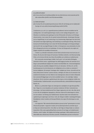 452	|	Ko n g r e ss p r oto k oll – L O s 2 7 e o r d i n a r i e k o n g r e ss 2 0 1 2
17.4 andra att-satsen
att	LO ska verka för att visstidsanställda inte ska diskrimineras med avseende på lön
eller arbetsvillkor jämfört med tillsvidareanställda.
17.1 femte att-satsen
att	LO verkar för att huvudentreprenörsansvar införs för de företag som är etablerade i
Sverige och som anlitar bemanningsföretag utanför EU/ESS.
I motionerna 17.12 och 17.21 uppmärksammas problemen med att anställda inte får
samtliga löne- och ersättningsfordringar ersatta av den statliga lönegarantin. 2007
tillsattes en utredning med uppdrag att se över förfarandet vid konkurs och företags-
rekonstruktion, inom ramen för ett samlat insolvensförfarande. Utredningen föreslog
2010 en lagstiftning i en och samma lag, en ny insolvenslag. Regeringen har dock ännu
inte kommit med något lagförslag, med anledning av utredningens förslag. Vilka konse-
kvenserna för lönefordringar inom ramen för förmånsrättslagen och lönegarantilagen
som kan bli i den nya lagstiftningen är oklart. LO-kongressen 2004 beslutade att verka
för en lönegaranti på minst sex basbelopp. LO anser att lönegarantin ska utgöra ett
fullgott skydd för de anställda vid konkurser.
I motion 17.13 föreslår motionären att den femte semesterveckan ska kunna tas ut i
timmar, för att på så sätt skapa ett humanare, flexiblare arbetsliv, med ökad personlig
frihet, och att denna förmån ska riktas till anställda som omfattas av kollektivavtal.
Den nuvarande semesterlagen trädde i kraft 1978. I och med detta förlängdes
semestern till fem veckor. Lagstiftningen har alltid byggt på tanken att semester är en
längre sammanhållande ledighet från arbetet med bibehållen lön. Semesterledigheten
syftar till att ge de anställda möjlighet till vila och rekreation. Vid flera LO- och för-
bundskongresser har det diskuterats om möjligheten att ta ut delar av semestern i
kortare ledigheter, till exempel i halvdagar eller i ledighet per timme. Generellt sett har
dessa diskussioner hamnat i samma slutsats, nämligen att risken är att semestern inte
används till rekreation och vila. Risken är att arbetsgivaren utövar ett större inflytande
över semesterförläggningen och att den anställde hamnar i ett underläge i sådana
situationer. Det är styrelsens uppfattning att den typen av korta ledigheter istället ska
framförhandlas i kollektivavtalen som permissionsförmån, arbetstidsförkortningsavtal,
flextid, etc.
Motion 17.14 behandlar frågan om arbetsgivares skyldighet att utge lönespecifika-
tion. Frågan är av stor betydelse och styrelsen instämmer till fullo i motionärernas
skrivningar. I de flesta kollektivavtal finns frågan reglerad om än inte i alla. Men det är
av stor vikt att skyldigheten lagregleras, eftersom riskerna för arbetstagare är större
om man arbetar i ett företag utan kollektivavtal. Styrelsen delar inte motionärernas
uppfattning att regleringen ska finnas i LAS, det riktiga är istället i skattelagstiftningen.
Skyldigheten måste innebära att lönespecifikation ska utges till arbetstagarna varje
månad.
I LO-rapporten ”När arbetskraftskostnaderna pressar priset” genomlystes tre stora
infrastrukturprojekt. I rapporten visades att huvudentreprenörerna använde sig av
en lång rad underentreprenörer. Inte sällan var det fråga om långa kedjor av underen-
treprenörer. Efter varje upphandling flyttas ansvaret, för att lagar och kollektivavtal
efterlevs, neråt i kedjan. Att fullgöra det fackliga uppdraget, träffa kollektivavtal och
säkerställa dess efterlevnad, försvåras avsevärt. Förhållandena på de tre infrastruk-
 
