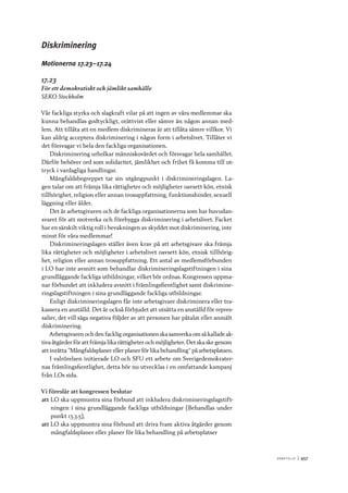 A r b e tsliv 	|	457
Diskriminering
Motionerna 17.23–17.24
17.23
För ett demokratiskt och jämlikt samhälle
SEKO Stockholm
Vår fackliga styrka och slagkraft vilar på att ingen av våra medlemmar ska
kunna behandlas godtyckligt, orättvist eller sämre än någon annan med-
lem. Att tillåta att en medlem diskrimineras är att tillåta sämre villkor. Vi
kan aldrig acceptera diskriminering i någon form i arbetslivet. Tillåter vi
det försvagar vi hela den fackliga organisationen.
Diskriminering urholkar människovärdet och försvagar hela samhället.
Därför behöver ord som solidaritet, jämlikhet och frihet få komma till ut-
tryck i vardagliga handlingar.
Mångfaldsbegreppet tar sin utgångpunkt i diskrimineringslagen. La-
gen talar om att främja lika rättigheter och möjligheter oavsett kön, etnisk
tillhörighet, religion eller annan trosuppfattning, funktionshinder, sexuell
läggning eller ålder.
Det är arbetsgivaren och de fackliga organisationerna som har huvudan-
svaret för att motverka och förebygga diskriminering i arbetslivet. Facket
har en särskilt viktig roll i bevakningen av skyddet mot diskriminering, inte
minst för våra medlemmar!
Diskrimineringslagen ställer även krav på att arbetsgivare ska främja
lika rättigheter och möjligheter i arbetslivet oavsett kön, etnisk tillhörig-
het, religion eller annan trosuppfattning. Ett antal av medlemsförbunden
i LO har inte avsnitt som behandlar diskrimineringslagstiftningen i sina
grundläggande fackliga utbildningar, vilket bör ordnas. Kongressen uppma-
nar förbundet att inkludera avsnitt i främlingsfientlighet samt diskrimine-
ringslagstiftningen i sina grundläggande fackliga utbildningar.
Enligt diskrimineringslagen får inte arbetsgivare diskriminera eller tra-
kassera en anställd. Det är också förbjudet att utsätta en anställd för repres-
salier, det vill säga negativa följder av att personen har påtalat eller anmält
diskriminering.
Arbetsgivaren och den facklig organisationen ska samverka om så kallade ak-
tiva åtgärder för att främja lika rättigheter och möjligheter. Det ska ske genom
att inrätta ”Mångfaldsplaner eller planer för lika behandling” på arbetsplatsen.
I valrörelsen initierade LO och SFU ett arbete om Sverigedemokrater-
nas främlingsfientlighet, detta bör nu utvecklas i en omfattande kampanj
från LOs sida.
Vi föreslår att kongressen beslutar
att	LO ska uppmuntra sina förbund att inkludera diskrimineringslagstift-
ningen i sina grundläggande fackliga utbildningar (Behandlas under
punkt 13.3.5),
att	LO ska uppmuntra sina förbund att driva fram aktiva åtgärder genom
mångfaldsplaner eller planer för lika behandling på arbetsplatser
 